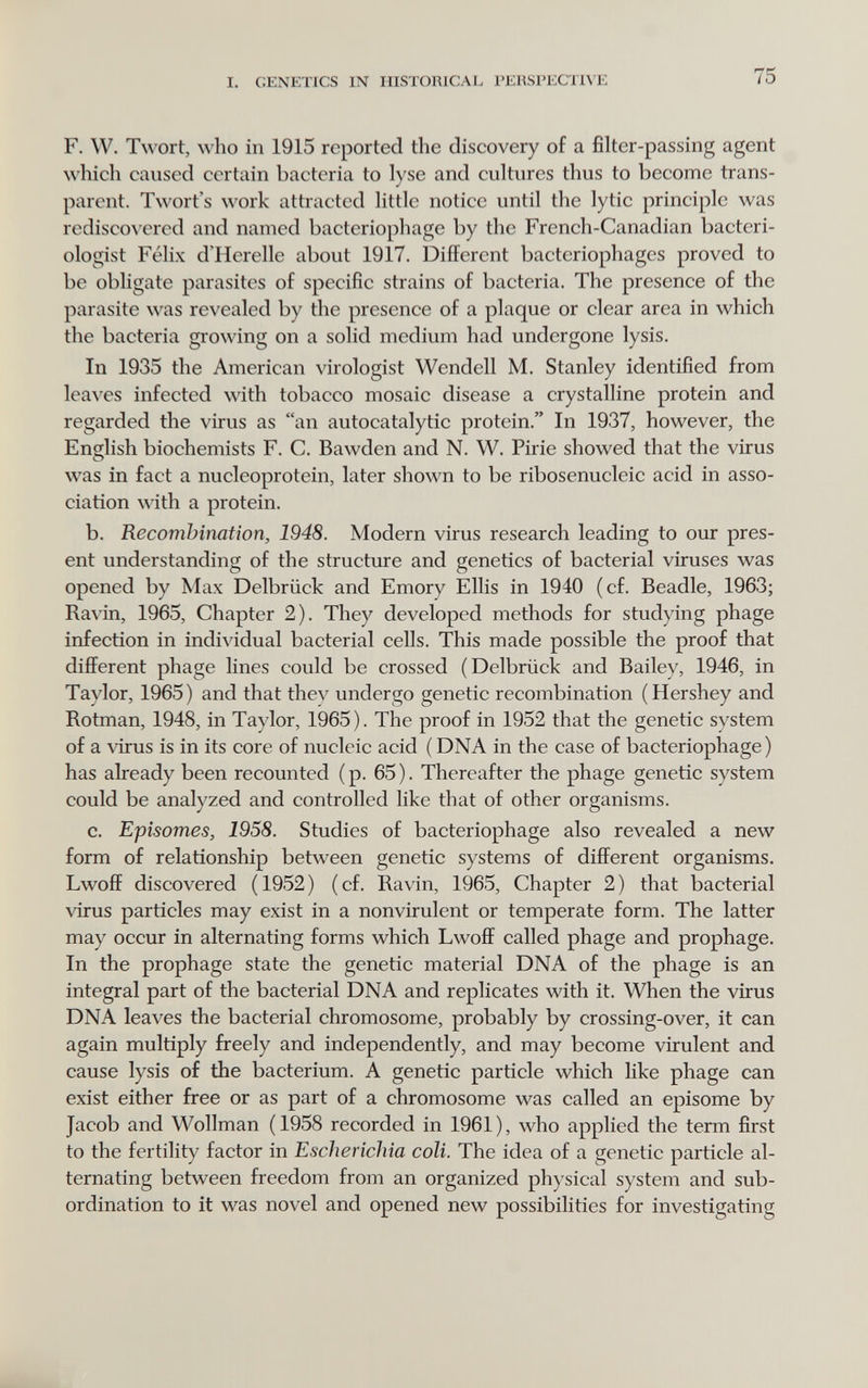 I. GENETICS IN HISTORICAL PERSPECTIVE 75 F. W. Twort, who in 1915 reported the discovery of a filter-passing agent which caused certain bacteria to lyse and cultures thus to become trans¬ parent. Twort's work attracted little notice until the lytic principle was rediscovered and named bacteriophage by the French-Canadian bacteri¬ ologist Félix d'Herelle about 1917. Different bacteriophages proved to be obligate parasites of specific strains of bacteria. The presence of the parasite was revealed by the presence of a plaque or clear area in which the bacteria growing on a solid medium had undergone lysis. In 1935 the American virologist Wendell M. Stanley identified from leaves infected with tobacco mosaic disease a crystalline protein and regarded the virus as an autocatalytic protein. In 1937, however, the English biochemists F. C. Bawden and N. W. Pirie showed that the virus was in fact a nucleoprotein, later shown to be ribosenucleic acid in asso¬ ciation with a protein. b. Recombination, 1948. Modern virus research leading to our pres¬ ent understanding of the structure and genetics of bacterial viruses was opened by Max Delbrück and Emory Ellis in 1940 (cf. Beadle, 1963; Ravin, 1965, Chapter 2). They developed methods for studying phage infection in individual bacterial cells. This made possible the proof that different phage lines could be crossed (Delbrück and Bailey, 1946, in Taylor, 1965) and that thev undergo genetic recombination (Hershey and Rotman, 1948, in Taylor, 1965). The proof in 1952 that the genetic system of a virus is in its core of nucleic acid ( DNA in the case of bacteriophage) has already been recounted (p. 65). Thereafter the phage genetic system could be analyzed and controlled like that of other organisms. c. Episomes, 1958. Studies of bacteriophage also revealed a new form of relationship between genetic systems of different organisms. Lwoff discovered (1952) (cf. Ravin, 1965, Chapter 2) that bacterial virus particles may exist in a nonvirulent or temperate form. The latter may occur in alternating forms which Lwoff called phage and prophage. In the prophage state the genetic material DNA of the phage is an integral part of the bacterial DNA and replicates with it. When the virus DNA leaves the bacterial chromosome, probably by crossing-over, it can again multiply freely and independently, and may become virulent and cause lysis of the bacterium. A genetic particle which like phage can exist either free or as part of a chromosome was called an episome by Jacob and Wollman ( 1958 recorded in 1961 ), who applied the term first to the fertility factor in Escherichia coli. The idea of a genetic particle al¬ ternating between freedom from an organized physical system and sub¬ ordination to it was novel and opened new possibilities for investigating