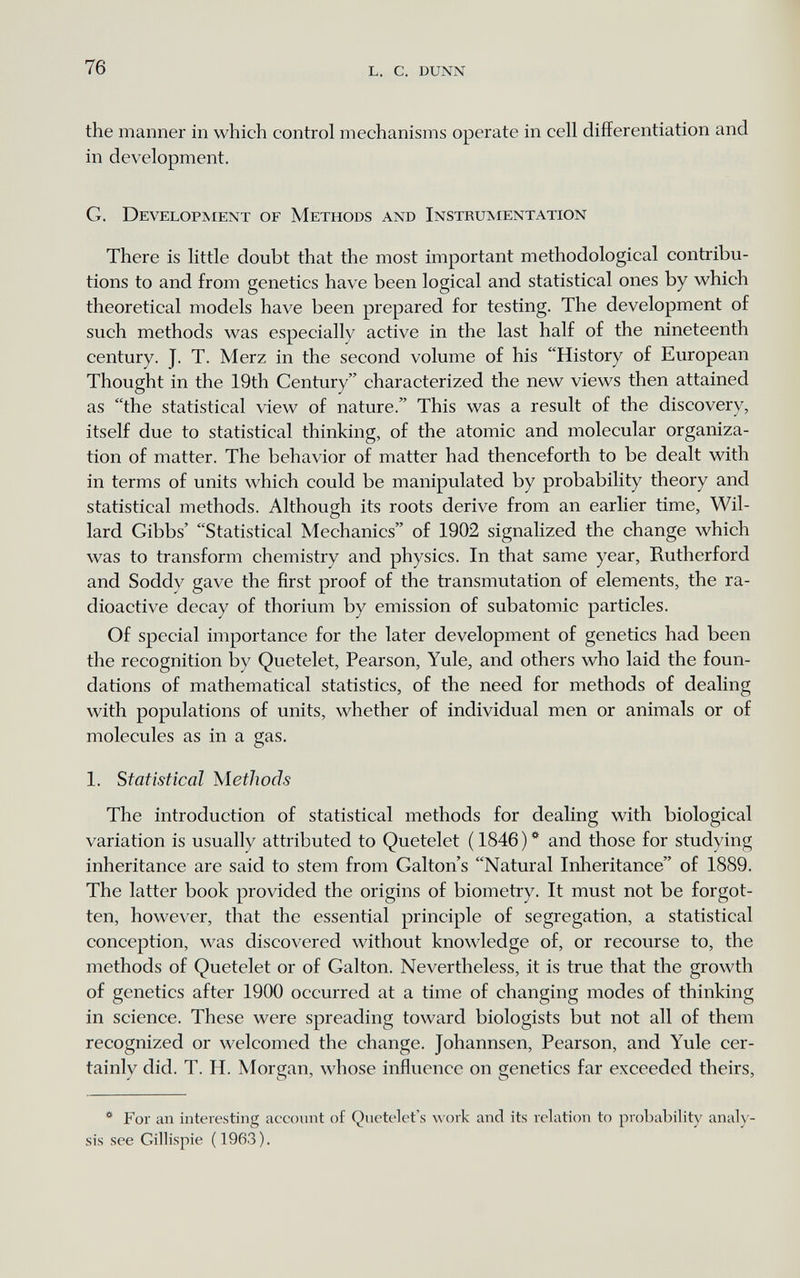 76 l. с. dunn the manner in which control mechanisms operate in cell differentiation and in development. G. Development of Methods and Instrumentation There is little doubt that the most important methodological contribu¬ tions to and from genetics have been logical and statistical ones by which theoretical models have been prepared for testing. The development of such methods was especiallv active in the last half of the nineteenth century. J. T. Merz in the second volume of his History of European Thought in the 19th Century characterized the new views then attained as the statistical view of nature. This was a result of the discovery, itself due to statistical thinking, of the atomic and molecular organiza¬ tion of matter. The behavior of matter had thenceforth to be dealt with in terms of units which could be manipulated by probability theory and statistical methods. Although its roots derive from an earlier time, Wil¬ lard Gibbs' Statistical Mechanics of 1902 signalized the change which was to transform chemistry and physics. In that same year, Rutherford and Soddy gave the first proof of the transmutation of elements, the ra¬ dioactive decay of thorium by emission of subatomic particles. Of special importance for the later development of genetics had been the recognition by Quetelet, Pearson, Yule, and others who laid the foun¬ dations of mathematical statistics, of the need for methods of dealing with populations of units, whether of individual men or animals or of molecules as in a gas. 1. Statistical Methods The introduction of statistical methods for dealing with biological variation is usually attributed to Quetelet ( 1846 ) * and those for studving inheritance are said to stem from Galton's Natural Inheritance of 1889. The latter book provided the origins of biometry. It must not be forgot¬ ten, however, that the essential principle of segregation, a statistical conception, was discovered without knowledge of, or recourse to, the methods of Quetelet or of Galton. Nevertheless, it is true that the growth of genetics after 1900 occurred at a time of changing modes of thinking in science. These were spreading toward biologists but not all of them recognized or welcomed the change. Johannsen, Pearson, and Yule cer¬ tainly did. T. H. Morgan, whose influence on genetics far exceeded theirs, * For an interesting account of Quetelet's \\'ork and its relation to probability analy¬ sis see Gillispie (1963).