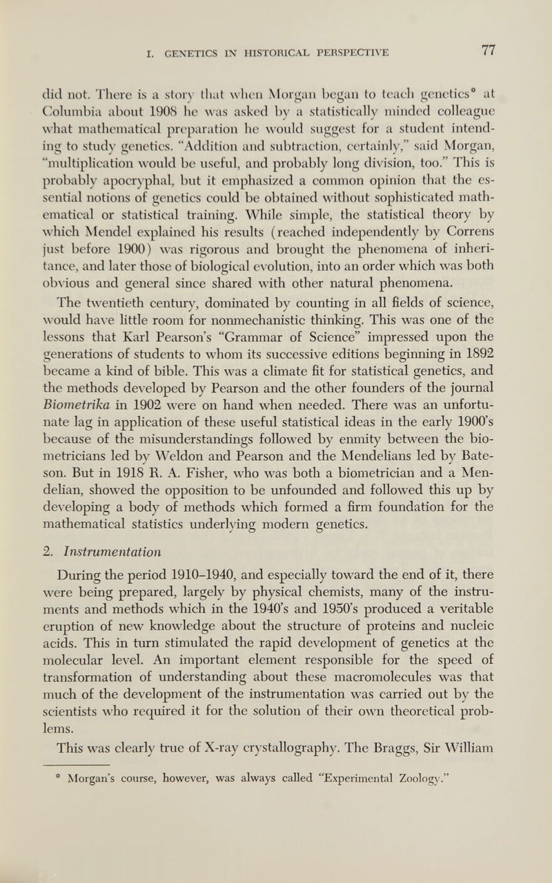 I. GEXETICS IX HISTORICAL PERSPECTn'E 77 did not. There is a 81с)1Л' that when Morgan began to teaeh geneties* at Columbia about 1908 he was asked by a statistically minded colleague what mathematical preparation he would suggest for a student intend¬ ing to stud)' genetics. Addition and subtraction, certainly, said Morgan, multiplication would be useful, and probably long division, too. This is probably apocr) phal, but it emphasized a common opinion that the es¬ sential notions of genetics could be obtained without sophisticated math¬ ematical or statistical training. While simple, the statistical theory by which Mendel explained his results (reached independently by Correns just before 1900) was rigorous and brought the phenomena of inheri¬ tance, and later those of biological ev olution, into an order which was both obvious and general since shared with other natural phenomena. The twentieth century, dominated by counting in all fields of science, would have little room for normiechanistie thinking. This was one of the lessons that Karl Pearson's Grammar of Science impressed upon the generations of students to whom its successive editions beginning in 1892 became a kind of bible. This was a climate fit for statistical genetics, and the methods developed by Pearson and the other founders of the journal Biomet riha in 1902 were on hand when needed. There was an unfortu¬ nate lag in application of these useful statistical ideas in the early 1900's because of the misunderstandings followed by enmity between the bio- metricians led by Weldon and Pearson and the Mendelians led by Bate- son. But in 1918 R. A. Fisher, who was both a biometrician and a Men- delian, showed the opposition to be unfounded and followed this up by developing a body of methods which formed a firm foundation for the mathematical statistics underlying modern genetics. 2. Instrumentation During the period 1910-1940, and especially toward the end of it, there w^ere being prepared, largely by physical chemists, many of the instru¬ ments and methods which in the 1940's and 1950's produced a veritable eruption of new knowledge about the structure of proteins and nucleic acids. This in turn stimulated the rapid development of genetics at the molecular level. An important element responsible for the speed of transformation of understanding about these macromoleeules was that much of the development of the instrumentation was carried out by the scientists who required it for the solution of their own theoretical prob¬ lems. This was clearly true of X-ray crystallography. The Braggs, Sir William * Morgan's course, however, was always called Experimental Zoology.