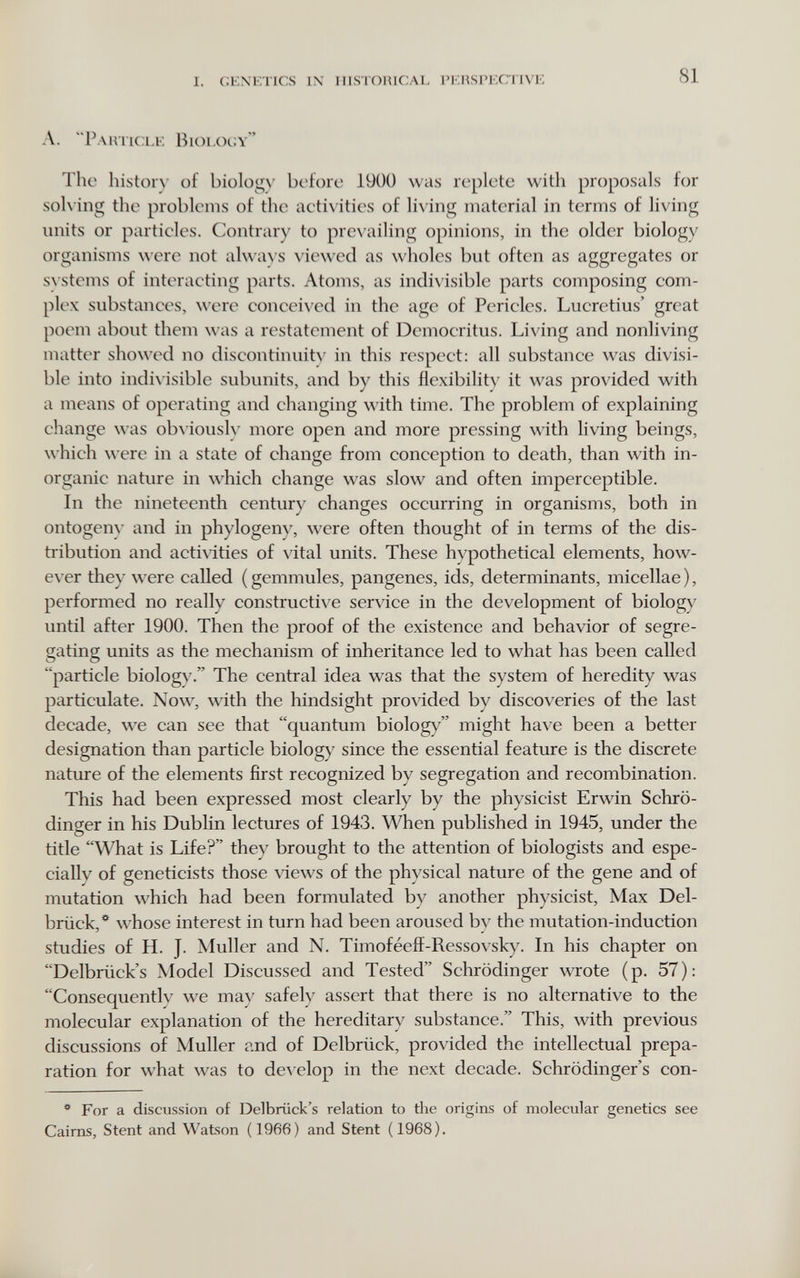 I. GENETICS IN HISTORICAL I'EHSPECTIVE 81 A. Pautic:le Bioeocy The histor\' of biology before 19ÜÜ was replete with proposals for solving the problems of the aeti\ ities of living material in terms of living units or particles. Contrary to pre\'ailing opinions, in the older biology organisms were not alwa^■s viewed as wholes but often as aggregates or s\ stcms of interacting parts. Atoms, as indivisible parts composing com¬ plex substances, were conceived in the age of Pericles. Lucretius' great poem about them was a restatement of Demoeritus. Living and nonliving matter showed no discontinuitv in this respect: all substance was divisi¬ ble into indi\ isible subunits, and by this flexibilit\' it was provided with a means of operating and changing \\'ith time. The problem of explaining change was ob\ ioush' more open and more pressing with living beings, which were in a state of change from conception to death, than with in¬ organic nature in which change was slow and often imperceptible. In the nineteenth century changes occurring in organisms, both in ontogem' and in phylogeny, were often thought of in terms of the dis¬ tribution and activities of vital units. These hypothetical elements, how¬ ever they were called ( gemmules, pangenes, ids, determinants, micellae ), performed no really constructive service in the development of biology until after 1900. Then the proof of the existence and behavior of segre¬ gating units as the mechanism of inheritance led to what has been called particle biologv. The central idea was that the system of heredity was particulate. Now, with the hindsight provided by discoveries of the last decade, we can see that quantum biology might have been a better designation than particle biology since the essential feature is the discrete nature of the elements first recognized by segregation and recombination. This had been expressed most clearly by the physicist Erwin Schrö¬ dinger in his Dublin lectures of 1943. When published in 1945, under the title What is Life? they brought to the attention of biologists and espe¬ cially of geneticists those views of the physical nature of the gene and of mutation which had been formulated by another physicist, Max Del¬ brück,*^ whose interest in turn had been aroused by the mutation-induction studies of H. J. Muller and N. Timoféefî-Ressovsky. In his chapter on Delbriick's Model Discussed and Tested Schrödinger wrote (p. 57): Consequentlv we ma}' safeh' assert that there is no alternative to the molecular explanation of the hereditary substance. This, with previous discussions of Muller and of Delbrück, provided the intellectual prepa¬ ration for what was to de^'elop in the next decade. Schrödinger's con- ** For a discussion of Delbriick's relation to the origins of molecular genetics see Cairns, Stent and Watson (1966) and Stent (1968).