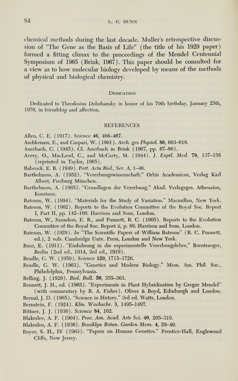 84 L. с, DUNN chemical methods during the last decade. Muller's retrospective discus¬ sion of The Gene as the Basis of Life (the title of his 1929 paper) formed a fitting climax to the proceedings of the Mendel Centennial Symposium of 1965 (Brink, 1967). This paper should be consulted for a view as to how molecular biology developed by means of the methods of physical and biological chemistry. Dedication Dedicated to Theodosius Dobzliansky in honor of his 70th birthday, January 25tli, 1970, in friendship and affection. REFERENCES Allen, C. E. (1917). Science 46, 466-467. Aschkenass, E., and Caspari, W. ( 1901 ). Arch, ges Physiol. 86, 603-618. Auerbach, С. (1945). Cf. Auerbach in Brink (1967, pp. 67-80). Avery, О., MacLeod, С., and McCarty, M. (1944). J. Exptl. Med. 79, 137-158 (reprinted in Taylor, 1965). Babcock, E. B. ( 1949). Port. Acta Biol., Ser. A, 1-46. Barthelmess, A. (1952). Vererbungswissenschaft. Orbis Academicus, Verlag Karl Albert, Freiburg München. Barthelmess, A. ( 1965 ). Grundlagen der Vererbung. Akad. Verlagsges. Athenaion, Konstanz. Bateson, W. (1894). Materials for tlie Study of Variation. Macmillan, New York. Bateson, W. (1902). Reports to tlie Evolution Committee of the Royal Soc. Report I, Part II, pp. 142-160. Harrison and Sons, London. Bateson, W., Saunders, E. R., and Punnett, R. C. (1905). Reports to the Evolution Committee of the Royal Soc. Report ii, p. 89. Harrison and Sons, London. Bateson, W. (1928). In The Scientific Papers of William Bateson (R. C. Punnett, ed.), 2 vols. Cambridge Univ. Press, London and New York. Baur, E. (1911). Einfuhrung in die experimentelle Vererbungslehre, Borntraeger, Berlin (2nd ed., 1914, 3rd ed., 1919). Beadle, G. W. (1959). Science 129, 1715-1726. Beadle, G. W. (1963). Genetics and Modem Biology. Mem. Am. Phil. Soc., Philadelphia, Pennsylvania. Belling, J. (1926). Biol. Bull. 50, 355-363. Bennett, J. H., ed. (1965). Experiments in Plant Hybridization by Gregor Mendel (with commentary by R. A. Fisher). Oliver & Boyd, Edinburgh and London. Bernal, J. D. ( 1965). Science in History. 3rd ed. Watts, London. Bernstein, F. (1924). Klin. Wochschr. 3, 1495-1497. Bittner, J. J. ( 1936 ). Science 84, 162. Blakeslee, A. F. (1904). Proa. Am. Acad. Arts Sci. 40, 205-319. Blakeslee, A. F. (1936). Brooklyn Botan. Garden Mem. 4, 29-40. Boyer, S. H., IV (1963). Papers on Human Genetics. Prentice-Hall, Englewood Cliffs, New Jersey.