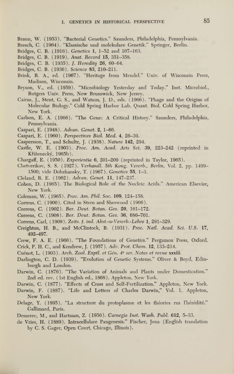 I. GENETICS IN raSTORlCAL PERSPECTI\TE 85 Braun, W. (1953). Bacterial Genetics. Saunders, Philadelphia, Pennsylvania. Bresch, C. (1964). Klassische und molekulare Genetik. Springer, Berlin. Bridges, С. В. (1916). Genetics 1, 1-52 and 107-163. Bridges, C. B. (1919). Amt. Record 15, 351-358. Bridges, C. B. (1935). J. Heredity 26, 60-64. Bridges, C. B. (1936). Science 83, 210-211. Brink, R. A., ed. (1967). Heritage from Mendel. Univ. of Wisconsin Press, Madison, Wisconsin. Biyson, v., ed. (1959). Microbiology Yesterday and Today. Inst. Microbiol., Rutgers Univ. Press, New Brunswick, New Jersey. Caims, J., Stent, G. S., and Watson, J. D., eds. (1966). Phage and tlie Origins of Molecular Biolog\-. Cold Spring Harbor Lab. Quant. Biol. Cold Spring Harbor, New York. Carlson, E. A. (1966). The Gene: A Critical History. Saunders, Philadelphia, Pennsylvania. Caspari, E. (1948). Advan. Genet. 2, 1-66. Caspari, E. (1960). Perspectives Biol. Med. 4, 26-39. Caspersson, T., and Schultz, J. (1938). Nature 142, 294. Castle, W. E. (1903). Proc. Am. Acad. Arts Sci. 39, 223-242 (reprinted in Kfizeneck<-, 1965b). ChargaflF, E. (1950). Experientia 6, 201-209 (reprinted in Taylor, 1965). Chetverikov, S. S. (1927). Verhandi. 5th Kong. Vererb., Berlin, Vol. 2, pp. 1499- 1500; \-ide Dobzhansky, T. (1967). Genetics 55, 1-3. Cleland, R. E. (1962). Advan. Genet. 11, 147-237. Cohen, D. (1965). The Biological Role of the Nucleic Acids. American Elsevier, New York. Coleman, W. ( 1965 ). Proc. Am. Phil. Soc. 109, 124—158. Correns, C. (1900). Cited in Stern and Sherwood (1966). Correns, C. (1902). Ber. Deut. Botan. Ges. 20, 161-172. Correns, С. (1908). Ber. Deut. Botan. Ges. 36, 686-701. Correns, Carl, (1909). Zeits. f. ind. Abst.-u-Vererb.-Lehre 1, 291-329. Creighton, H. В., and McClintock, B. (1931). Proc. Nati. Acad. Sci. U.S. 17, 492-497. Crew, F. A. E. (1966). The Foundations of Genetics. Pergamon Press, Oxford. Crick, F. H. C., and Kendrew, J. (1957). Adv. Prat. Chem. 12, 133-214. Cuénot, L. ( 1903). Arch. Zoo/. Exptl. et Gén. 4^ ser. Notes et revue xxxiii. Darlington, C. D. (1939). Evolution of Genetic Systems. OHver & Boyd, Edin¬ burgh and London. Darwin, C. (1876). The Variation of Animals and Plants under Domestication. 2nd ed. rev. ( 1st English ed., 1868). Appleton, New York. Darwin, C. (1877). Effects of Cross and S elf-Fertilization. Appleton, New Y'ork. Darwin, F. (1887). Life and Letters of Charles Darwin, Vol. 1. Appleton, New York. Delage, Y. (1895). La structure du protoplasme et les théories rus l'hérédité. Gallimard, Paris. Demerec, M., and Harbiian, Z. (1956). Carnegie Inst. Wash. Pubi. 612, 5-33. de Vries, H. (1889). Intracellulare Pangenesis. Fischer, Jena (English translation by С. S. Gager, Open Court, Chicago, Illinois).