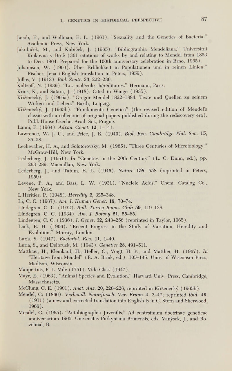 I. GENETICS IN HISTORICAL PERSPECTIVE 87 Jacob, F., and W'ollnian, E. L. (1961). Sexuality and tlic Goiu'lics of Bacteria. Academic Press, New York. Jakubieek, M., and Kubicek, j. (1965). Bil)liograpliia Mendeliana. Universitni Kniko\'na V Erne (361 citations of works by and relating to Mendel from 1853 to Dec. 1964. Prepared for the lüOth anniversary celebration in Brno, 1965). Johannsen, W. (1903). Über Erblichkeit in Populationen und in reinen Linien. Fischer, Jena (English translation in Peters, 1959). Jollos, \'. ( 1913). Bioi. Zcntr. 33, 222-236. Koltzoif, N. (1939). Les molécules héréditaires. Hermann, Paris. Krius, K., and Satara, J. (1918). Cited in Winge (1935). Kiizenecky, J. (1965a). Gregor Mendel 1822-1884. Texte imd Quellen zu seinem Wirken und Leben. Barth, Leipzig. Kiizenecky, J. (1965b). Fundamenta Genetica (the revised edition of Mendel's classic with a collection of original papers published during tlie rediscovery era). Pubi. House Czecho. Acad. Sci., Prague. Lanni, F. (1964). Advan. Genet. 12, 1-141. Lawrence, W. J. C., and Price, J. R. (1940). Biol. Rev. Cambridge Phil. Soc. 15, 35-58. Lechevalier, H. A., and Solotorovsky, M. (1965). Thi-ee Centuries of Microbiology. McGraw-Hill, New York. Lederberg, J. (1951). In Genetics in the 20th Century (L. C. Dunn, ed.), pp. 263—289. Macmillan, New York. Lederberg, J., and Tatum, E. L. (1946). Nature 158, 558 (reprinted in Peters, 1959). Levene, P. A., and Bass, L. W. (1931). Nucleic Acids. Chem. Catalog Co., New York. L'Héritier, P. (1948). Heredity 2, 325—348. Li, C. C. (1967). Am. J. Human Genet. 19, 70-74. Lindegren, C. C. (1932). Bull. Torrey Botan. Club 59, 119-138. Lindegren, C. C. (1934). Am. J. Botany 21, 55—65. Lindegren, C. C. (1936). J. Genet. 32, 243-256 (reprinted in Taylor, 1965). Lock, R. H. (1906). Recent Progress in the Study of Variation, Heredity and Evolution. Murray, London. Luria, S. (1947). Bacterial. Rev. 11, 1-40. Luria, S., and Delbrück, M. ( 1943). Genetics 28, 491-511. Matthaei, H., Kleinkauf, H., Heller, G., Voigt, H. P., and Matthei, H. (1967). In Heritage from Mendel (R. A. Brink, ed.), 105-145. Univ. of Wisconsin Press, Madison, Wisconsin. Maupertuis, P. L. Mde (1751). Vide Glass (1947). Mayr, E. (1963). Animal Species and Evolution. Harvard Univ. Press, Cambridge, Massachusetts. McClung, C. E. (1901). Anat. Anz. 20, 220-226, reprinted in Kiizenecky (1965b). Mendel, G. (1866). Verhandl. Naturforsch. Ver. Brunn 4, 3-47; reprinted ibid. 49, ( 1911 ) ( a new and corrected translation into English is in C. Stern and Sherwood, 1966). Mendel, G. (1965). Autobiographia Juvenilis, Ad centesimum doctrinae geneticae anniversarium 1965. Universitas Purkyniana Brunensis, eds. Vanysek, J., and Ro- zehnal, B.