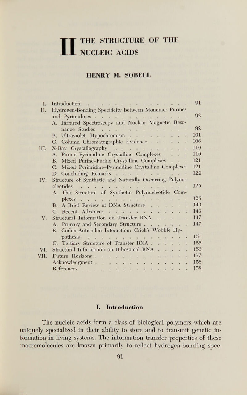 П ТНЕ STKUCTUKE OF ТНК NUCLEIC ACIDS HENRY M. SOBELL I. Introduction 91 II. Hydrogen-Bonding Specificity between Monomer Purines and Pyrimidines 92 A. Infrared Spectroscopy and Nuclear Magnetic Reso¬ nance Studies 92 B. Ultraviolet Hypocliromism 101 C. Column Chromatographic Evidence 106 III. X-Ray Crystallography 110 A. Purine-Pyrimidine Crystalline Complexes . , . . 110 B. Mixed Purine-Purine Crystalline Complexes . . . 121 C. Mixed Pyrimidine-Pyrimidine Crystalline Complexes 121 D. Concluding Remarks 122 IV. Structure of Synthetic and Naturally Occurring Polynu¬ cleotides 125 A. The Structure of Synthetic Polynucleotide Com¬ plexes 125 B. A Brief Review of DNA Structure 140 C. Recent Advances 143 V. Structural Information on Transfer RNA 147 A. Primary and Secondary Structure 147 B. Codon-Anticodon Interaction: Crick's Wobble Hy¬ pothesis 151 C. Tertiary Structure of Transfer RNA 155 VI. Structural Information on Ribosomal RNA 156 VII. Future Horizons 157 Acknowledgment 158 References 158 The nucleic acids form a class of biological polymers which are uniquely specialized in their ability to store and to transmit genetic in¬ formation in living systems. The information transfer properties of these macromolecules are known primarily to reflect hydrogen-bonding spec- I. Introduction 91