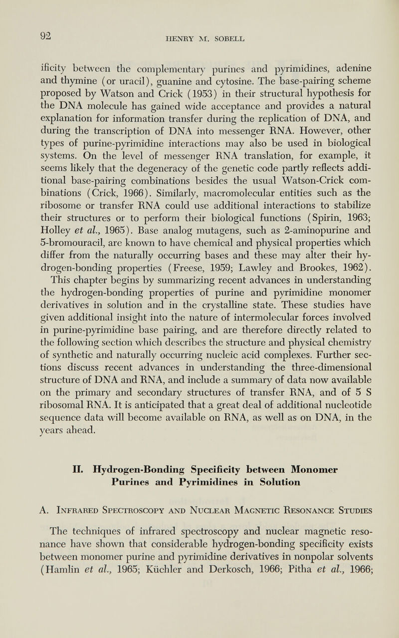 92 henry m. sobell ifìcity between the complementary purines and pyrimidines, adenine and thymine (or uracil), guanine and cytosine. The base-pairing scheme proposed by Watson and Crick ( 1953 ) in their structural hypothesis for the DNA molecule has gained wide acceptance and provides a natural explanation for information transfer during the replication of DNA, and during the transcription of DNA into messenger RNA. However, other types of purine-pyrimidine interactions may also be used in biological systems. On the level of messenger RNA translation, for example, it seems likely that the degeneracy of the genetic code partly reflects addi¬ tional base-pairing combinations besides the usual Watson-Crick com¬ binations (Crick, 1966). Similarly, macromolecular entities such as the ribosome or transfer RNA could use additional interactions to stabiHze their structures or to perform their biological functions (Spirin, 1963; Holley et al., 1965). Base analog mutagens, such as 2-aminopurine and 5-bromouracil, are known to have chemical and physical properties which differ from the naturally occurring bases and these may alter their hy¬ drogen-bonding properties (Freese, 1959; Lawley and Brookes, 1962). This chapter begins by summarizing recent advances in understanding the hydrogen-bonding properties of purine and pyrimidine monomer derivatives in solution and in the crystalline state. These studies have given additional insight into the nature of intermolecular forces involved in purine-pyrimidine base pairing, and are therefore directly related to the following section which describes the structure and physical chemistry of synthetic and naturally occurring nucleic acid complexes. Further sec¬ tions discuss recent advances in understanding the three-dimensional structure of DNA and RNA, and include a summary of data now available on the primary and secondary structures of transfer RNA, and of 5 S ribosomal RNA. It is anticipated that a great deal of additional nucleotide sequence data will become available on RNA, as well as on DNA, in the years ahead. II. Hydrogen-Bonding Specificity between Monomer Purines and Pyrimidines in Solution A. Infrared Spectroscopy and Nuclear Magnetic Resonance Studies The techniques of infrared spectroscopy and nuclear magnetic reso¬ nance have shown that considerable hydrogen-bonding specificity exists between monomer purine and pyrimidine derivatives in nonpolar solvents (Hamlin et al., 1965; Küchler and Derkosch, 1966; Pitha et al., 1966;