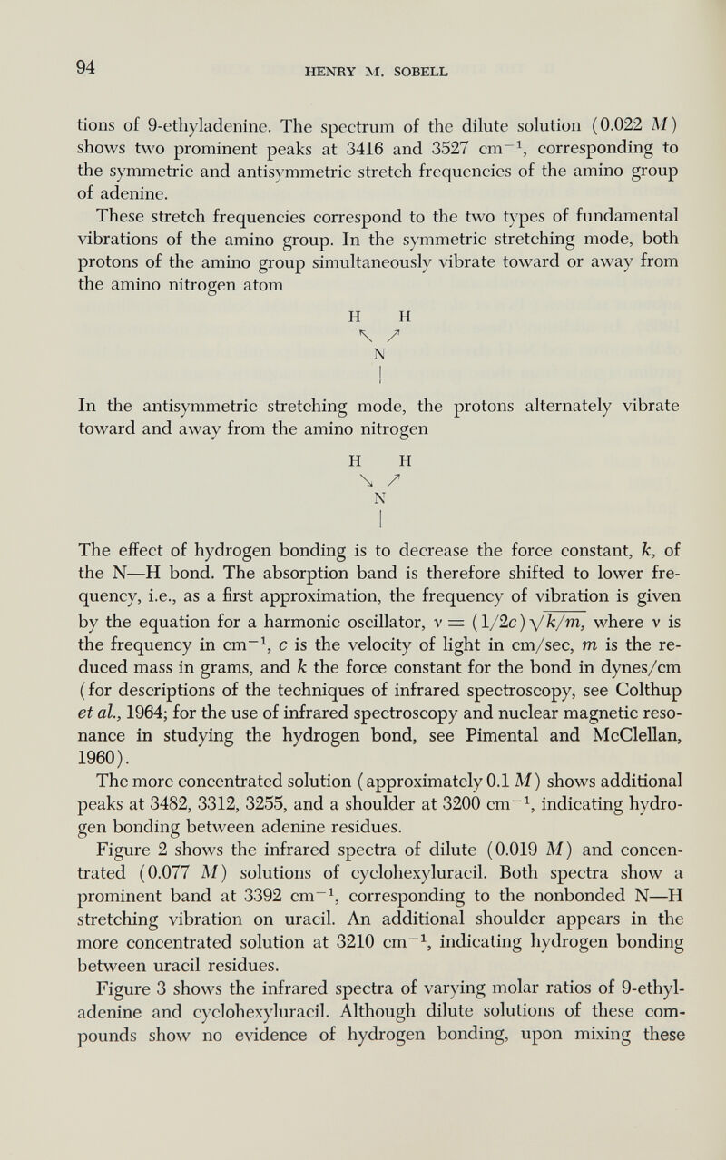 94 HENRY M. SOBELL tions of 9-ethyladenine. The spectrum of the dilute solution (0.022 M) shows two prominent peaks at 3416 and 3527 cm^^, corresponding to the symmetric and antisymmetric stretch frequencies of the amino group of adenine. These stretch frequencies correspond to the two types of fundamental vibrations of the amino group. In the symmetric stretching mode, both protons of the amino group simultaneously vibrate toward or away from the amino nitrogen atom H H \ / N ! In the antisymmetric stretching mode, the protons alternately vibrate toward and away from the amino nitrogen H H \ / N I The effect of hydrogen bonding is to decrease the force constant, k, of the N—H bond. The absorption band is therefore shifted to lower fre¬ quency, i.e., as a first approximation, the frequency of vibration is given by the equation for a harmonic oscillator, v = {l/2c)yk/m, where v is the frequency in cm~^, с is the velocity of light in cm/sec, m is the re¬ duced mass in grams, and к the force constant for the bond in dynes/cm ( for descriptions of the techniques of infrared spectroscopy, see Colthup et ah, 1964; for the use of infrared spectroscopy and nuclear magnetic reso¬ nance in studying the hydrogen bond, see Pimental and McClellan, 1960). The more concentrated solution (approximately 0.1 M) shows additional peaks at 3482, 3312, 3255, and a shoulder at 3200 cm~^, indicating hydro¬ gen bonding between adenine residues. Figure 2 shows the infrared spectra of dilute (0.019 M) and concen¬ trated (0.077 Al) solutions of cyclohexyluracil. Both spectra show a prominent band at 3392 cm~^, corresponding to the nonbonded N—H stretching vibration on uracil. An additional shoulder appears in the more concentrated solution at 3210 cm~^, indicating hydrogen bonding between uracil residues. Figure 3 shows the infrared spectra of varying molar ratios of 9-ethyl¬ adenine and cyclohexyluracil. Although dilute solutions of these com¬ pounds show no evidence of hydrogen bonding, upon mixing these