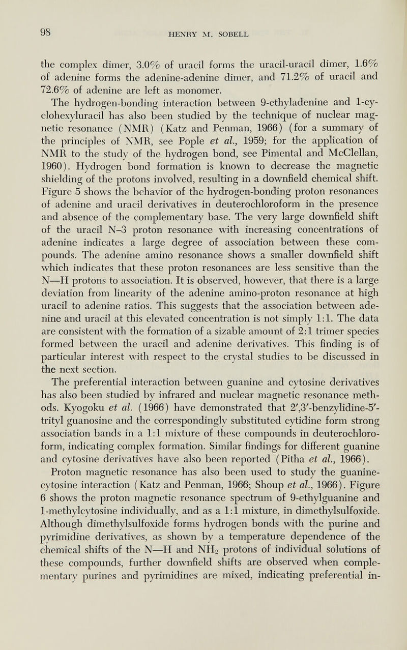98 HENRY M. SOBELL the complex dimer, 3.0% of uracil forms the uracil-uracil dimer, 1.6% of adenine forms the adenine-adenine dimer, and 71.2% of uracil and 72.6% of adenine are left as monomer. The hydrogen-bonding interaction between 9-ethyladenine and 1-cy- clohexyluracil has also been studied by the technique of nuclear mag¬ netic resonance (NMR) (Katz and Penman, 1966) (for a summary of the principles of NMR, see Pople et al., 1959; for the application of NMR to the study of the hydrogen bond, see Pimental and McClellan, 1960). Hydrogen bond formation is known to decrease the magnetic shielding of the protons involved, resulting in a downfield chemical shift. Figure 5 shows the behavior of the hydrogen-bonding proton resonances of adenine and uracil derivatives in deuterochloroform in the presence and absence of the complementary base. The very large downfield shift of the uracil N-3 proton resonance with increasing concentrations of adenine indicates a large degree of association between these com¬ pounds. The adenine amino resonance shows a smaller downfield shift which indicates that these proton resonances are less sensitive than the N—H protons to association. It is observed, however, that there is a large deviation from linearity of the adenine amino-proton resonance at high uracil to adenine ratios. This suggests that the association between ade¬ nine and uracil at this elevated concentration is not simply 1:1. The data are consistent with the formation of a sizable amount of 2:1 trimer species formed between the uracil and adenine derivatives. This finding is of particular interest with respect to the crystal studies to be discussed in the next section. The preferential interaction between guanine and cytosine derivatives has also been studied by infrared and nuclear magnetic resonance meth¬ ods. Kyogoku et al. (1966) have demonstrated that 2',3'-benzylidine-5'- trityl guanosine and the correspondingly substituted cytidine form strong association bands in a 1:1 mixture of these compounds in deuterochloro¬ form, indicating complex formation. Similar findings for different guanine and cytosine derivatives have also been reported (Pitha et al., 1966). Proton magnetic resonance has also been used to study the guanine- cytosine interaction (Katz and Penman, 1966; Shoup et al., 1966). Figure 6 shows the proton magnetic resonance spectrum of 9-ethylguanine and 1-methylcytosine individually, and as a 1:1 mixture, in dimethylsulfoxide. Although dimethylsulfoxide forms hydrogen bonds with the purine and pyrimidine derivatives, as shown by a temperature dependence of the chemical shifts of the N—H and NHo protons of individual solutions of these compounds, further downfield shifts are observed when comple¬ mentary purines and pyrimidines are mixed, indicating preferential in-