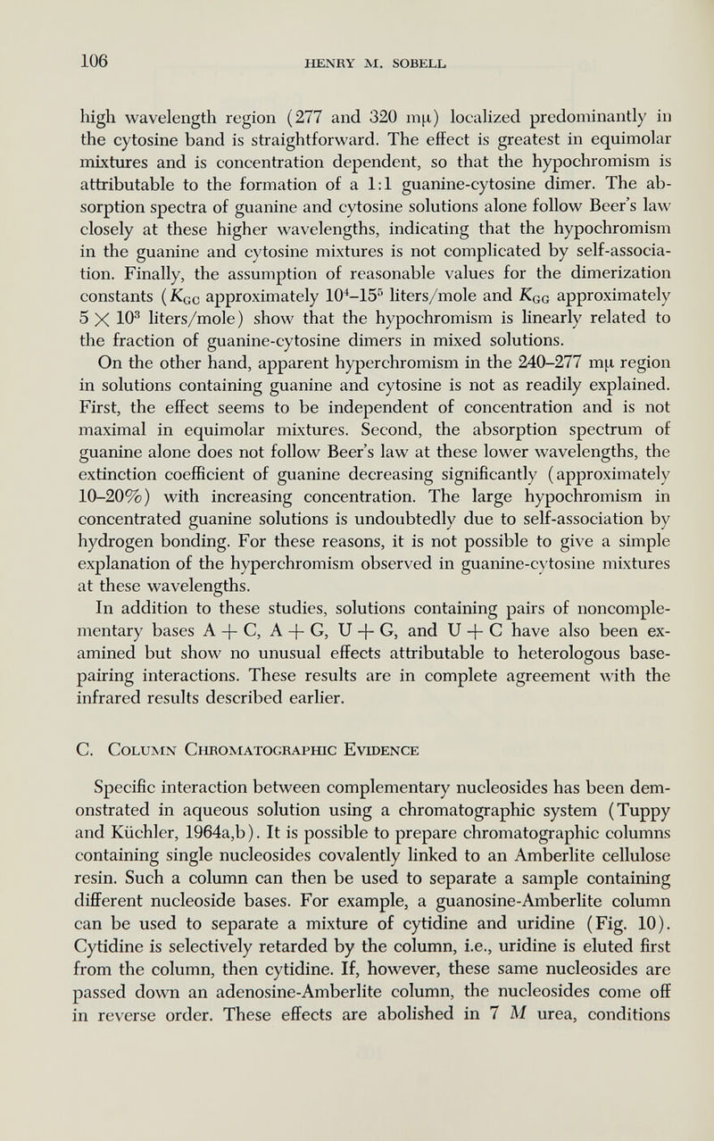 106 henry m. sobell high wavelength region (277 and 320 m^i) locaHzed predominantly in the cytosine band is straightforward. The effect is greatest in equimolar mixtures and is concentration dependent, so that the hypochromism is attributable to the formation of a 1:1 guanine-cytosine dimer. The ab¬ sorption spectra of guanine and cytosine solutions alone follow Beer's law closely at these higher wavelengths, indicating that the hypochromism in the guanine and cytosine mixtures is not complicated by self-associa¬ tion, Finally, the assumption of reasonable values for the dimerization constants (Kqc approximately 10^-15^ liters/mole and Kqg approximately 5 X 10® liters/mole) show that the hypochromism is linearly related to the fraction of guanine-cytosine dimers in mixed solutions. On the other hand, apparent hyperchromism in the 240-277 m[x region in solutions containing guanine and cytosine is not as readily explained. First, the effect seems to be independent of concentration and is not maximal in equimolar mixtures. Second, the absorption spectrum of guanine alone does not follow Beer's law at these lower wavelengths, the extinction coefficient of guanine decreasing significantly (approximately 10-20%) with increasing concentration. The large hypochromism in concentrated guanine solutions is undoubtedly due to self-association by hydrogen bonding. For these reasons, it is not possible to give a simple explanation of the hyperchromism observed in guanine-cytosine mixtures at these wavelengths. In addition to these studies, solutions containing pairs of noncomple- mentary bases A + C, A + G, U -}- G, and U -f- С have also been ex¬ amined but show no unusual effects attributable to heterologous base- pairing interactions. These results are in complete agreement with the infrared results described earlier. C. Column Снеоматоскаршс Evidence Specific interaction between complementary nucleosides has been dem¬ onstrated in aqueous solution using a chromatographic system (Tuppy and Küchler, 1964a,b ). It is possible to prepare chromatographic columns containing single nucleosides covalently linked to an Amberlite cellulose resin. Such a column can then be used to separate a sample containing different nucleoside bases. For example, a guanosine-Amberlite column can be used to separate a mixture of cytidine and uridine (Fig. 10). Cytidine is selectively retarded by the column, i.e., uridine is eluted first from the column, then cytidine. If, however, these same nucleosides are passed down an adenosine-Amberlite column, the nucleosides come off in reverse order. These effects are abolished in 7 M urea, conditions