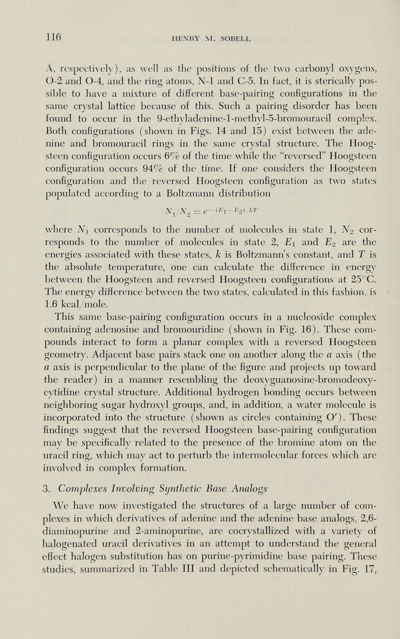 116 HENRY M. SOBELL Â, respectively), as well iis the positions of the t\\'0 earbonyl oxygens, 0-2 and 0-4, and the ring atoms, N-1 and C-5. In fact, it is sterically pos¬ sible to have a mixture of different base-pairing configurations in the same crystal lattice because of this. Such a pairing disorder has been found to occur in the 9-ethyladenine-l-methyl-5-bromouracil complex. Both configurations (shown in Figs. 14 and 15) exist between the ade¬ nine and bromouracil rings in the same crystal structure. The Hoog- steen configuration occurs 6% of the time while the reversed Hoogsteen configuration occurs 94% of the time. If one considers the Hoogsteen configuration and the reversed Hoogsteen configuration as two states populated according to a Boltzmann distribution where Ni corresponds to the number of molecules in state 1, No cor¬ responds to the number of molecules in state 2, £i and £2 are the energies associated with these states, к is Boltzmann's constant, and Г is the absolute temperature, one can calculate the difference in energy between the Hoogsteen and reversed Hoogsteen configurations at 25°C. The energy difference between the two states, calculated in this fashion, is 1.6 kcal/mole. This same base-pairing configuration occurs in a nucleoside complex containing adenosine and bromouridine (shown in Fig. 16). These com¬ pounds interact to form a planar complex with a reversed Hoogsteen geometry. Adjacent base pairs stack one on another along the a axis ( the a axis is perpendicular to the plane of the figure and projects up toward the reader) in a manner resembling the deoxyguanosine-bromodeoxy- cytidine crystal structure. Additional hydrogen bonding occurs between neighboring sugar hydroxyl groups, and, in addition, a water molecule is incorporated into the structure (shown as circles containing O'). These findings suggest that the reversed Hoogsteen base-pairing configuration may be specifically related to the presence of the bromine atom on the uracil ring, which may act to perturb the intermolecular forces which are involved in complex formation. 3. Complexes Involving Synthetic Base Analogs We have now investigated the structures of a large number of com¬ plexes in which derivatives of adenine and the adenine base analogs, 2,6- diaminopurine and 2-aminopurine, are cocrystallized with a variety of halogenated uracil derivatives in an attempt to understand the general effect halogen substitution has on purine-pyrimidine base pairing. These studies, summarized in Table III and depicted schematically in Fig. 17,