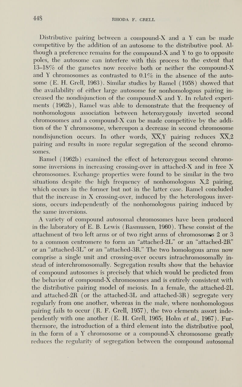 448 RHODA F. GRELL Distributive pairing between a compound-X and a Y ean be made competitive by the addition of an autosome to the distributive pool. Al¬ though a preference remains for the compound-X and Y to go to opposite poles, the autosome can interfere with this process to the extent that 13-18% of the gametes now receive both or neither the compound-X and Y chromosomes as contrasted to 0.1% in the absence of the auto¬ some (E. H. Grell, 1963). Similar studies by Ramel (1958) showed that the availability of either large autosome for nonhomologous pairing in¬ creased the nondisjunction of the compound-X and Y. In related experi¬ ments ( 1962b ), Ramel was able to demonstrate that the frequency of nonhomologous association between heterozygously inverted second chromosomes and a compound-X can be made competitive by the addi¬ tion of the Y chromosome, whereupon a decrease in second chromosome nondisjunction occurs. In other words, XX,Y pairing reduces XX,2 pairing and results in more regular segregation of the second chromo¬ somes. Ramel ( 1962b ) examined the effect of heterozygous second chromo¬ some inversions in increasing crossing-over in attached-X and in free X chromosomes. Exchange properties were found to be similar in the two situations despite the high frequency of nonhomologous X,2 pairing, which occurs in the former but not in the latter case. Ramel concluded that the increase in X crossing-over, induced by the heterologous inver¬ sions, occurs independent!)^ of the nonhomologous pairing induced by the same inversions. A variety of compound autosomal chromosomes have been produced in the laboratory of E. B. Lewis (Rasmussen, 1960). These consist of the attachment of two left arms or of two right arms of chromosomes 2 or 3 to a common centromere to form an attache d-2L or an attached-2R or an attached-3L or an attached-3R. The two homologous arms now comprise a single unit and crossing-over occurs intrachromosomally in¬ stead of interehromosomally. Segregation results show that the behavior of compound autosomes is precisely that which would be predicted from the behavior of compound-X chromosomes and is entirely consistent with the distributive pairing model of meiosis. In a female, the attached-2L and attached-2R (or the attaehed-3L and attaehed-3R) segregate very regularly from one another, whereas in the male, where nonhomologous pairing fails to occur (R. F. Grell, 1957), the two elements assort inde¬ pendently with one another (E. H. Grell, 1965; Holm et ah, 1967). Fur¬ thermore, the introduction of a third element into the distributive pool, in the form of a Y chromosome or a compound-X chromosome greatly reduces the regularity of segregation between the compound autosomal