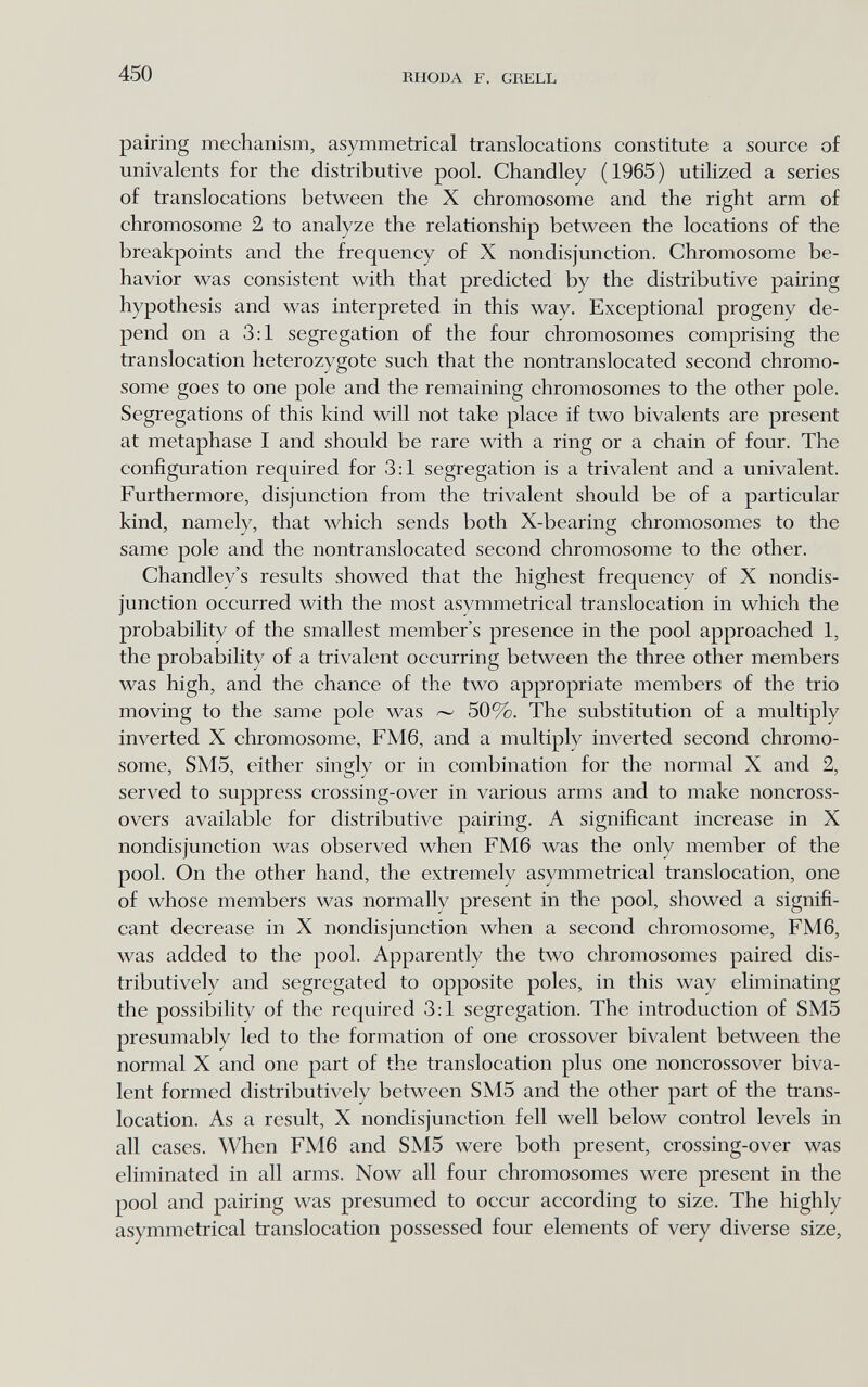450 RHODA F. GRELL pairing mechanism, asymmetrical translocations constitute a source of univalents for the distributive pool. Chandley (1965) utilized a series of translocations between the X chromosome and the right arm of chromosome 2 to analyze the relationship between the locations of the breakpoints and the frequency of X nondisjunction. Chromosome be¬ havior was consistent with that predicted by the distributive pairing hypothesis and was interpreted in this way. Exceptional progeny de¬ pend on a 3:1 segregation of the four chromosomes comprising the translocation heterozygote such that the nontranslocated second chromo¬ some goes to one pole and the remaining chromosomes to the other pole. Segregations of this kind will not take place if two bivalents are present at metaphase I and should be rare with a ring or a chain of four. The configuration required for 3:1 segregation is a trivalent and a univalent. Furthermore, disjunction from the trivalent should be of a particular kind, namely, that which sends both X-bearing chromosomes to the same pole and the nontranslocated second chromosome to the other. Chandley's results showed that the highest frequency of X nondis¬ junction occurred with the most asymmetrical translocation in which the probability of the smallest member's presence in the pool approached 1, the probability of a trivalent occurring between the three other members was high, and the chance of the two appropriate members of the trio moving to the same pole was —- 50%. The substitution of a multiply inverted X chromosome, FM6, and a multiply inverted second chromo¬ some, SM5, either singly or in combination for the normal X and 2, served to suppress crossing-over in various arms and to make noncross- overs available for distributive pairing. A significant increase in X nondisjunction was observed when FM6 was the only member of the pool. On the other hand, the extremely asymmetrical translocation, one of whose members was normally present in the pool, showed a signifi¬ cant decrease in X nondisjunction when a second chromosome, FM6, was added to the pool. Apparently the two chromosomes paired dis- tributively and segregated to opposite poles, in this way eliminating the possibility of the required 3:1 segregation. The introduction of SM5 presumably led to the formation of one crossover bivalent between the normal X and one part of the translocation plus one noncrossover biva¬ lent formed distributively between SM5 and the other part of the trans¬ location. As a result, X nondisjunction fell well below control levels in all cases. When FM6 and SM5 were both present, crossing-over was eliminated in all arms. Now all four chromosomes were present in the pool and pairing was presumed to occur according to size. The highly asymmetrical translocation possessed four elements of very diverse size,