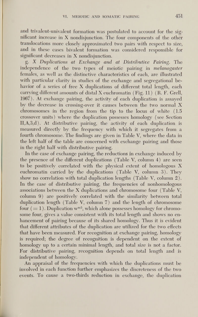 VI. MKIÜTIC ANI) SOMATIC I'AIIUNG 451 and tri\'iilciit-uiìivalont formation was postnlatccl to account for the sig¬ nificant increase in X nondisjunction. The four components of the other translocations more closely approximated two pairs with respect to size, and in these cases bivalent formation was considered responsible for significant decreases in X nondisj'unction. g. X Duplications at Exchange and at DisiriJmtive Pairing. The independence of the two t\pes of meiotic pairing in meJanogaster females, as well as the distinctive characteristics of each, are illustrated ith particular claritx' in studies of the exchange and segregational be- ha\'ior of a series of free X duplications of different total length, each carrying different amounts of distal X euchromatin (Fig. 11) (R. F. Grell, 1967). At exchange pairing, the activity of each duplication is assayed by the decrease in crossing-over it causes between the two normal X chromosomes in the region from the tip to the locus of white (1.5 crossover units) where the duplication possesses homology (see Section II,A,3,d). At distributive pairing, the activity of each duplication is measured directly by the frequency with which it segregates from a fourth chromosome. The findings are given in Table V, where the data in the left half of the table are concerned with exchange pairing and those in the right half with distributive pairing. In the case of exchange pairing, the reductions in exchange induced by the presence of the different duplications (Table V, column 4) are seen to be positively correlated with the physical extent of homologous X euchromatin carried by the duplications (Table V, column 3). They show no correlation with total duplication lengths (Table V, column 2). In the case of distributive pairing, the frequencies of nonhomologous associations between the X duplications and chromosome four (Table V, column 9) are positively correlated with the similarity between total duplication length (Table V, column 7) and the length of chromosome four ( =: 1 ). Duplication w™^, which alone possesses homology for chromo¬ some four, gives a value consistent with its total length and shows no en¬ hancement of pairing because of its shared homology. Thus it is evident that different attributes of the duplication are utilized for the two effects that have been measured. For recognition at exchange pairing, homology is required; the degree of recognition is dependent on the extent of homology up to a certain minimal length, and total size is not a factor. For distributive pairing, recognition depends on total length and is independent of homology. An appraisal of the frequencies with which the duplications must be involved in each function further emphasizes the discreteness of the two events. To cause a two-thirds reduction in exchange, the duplication