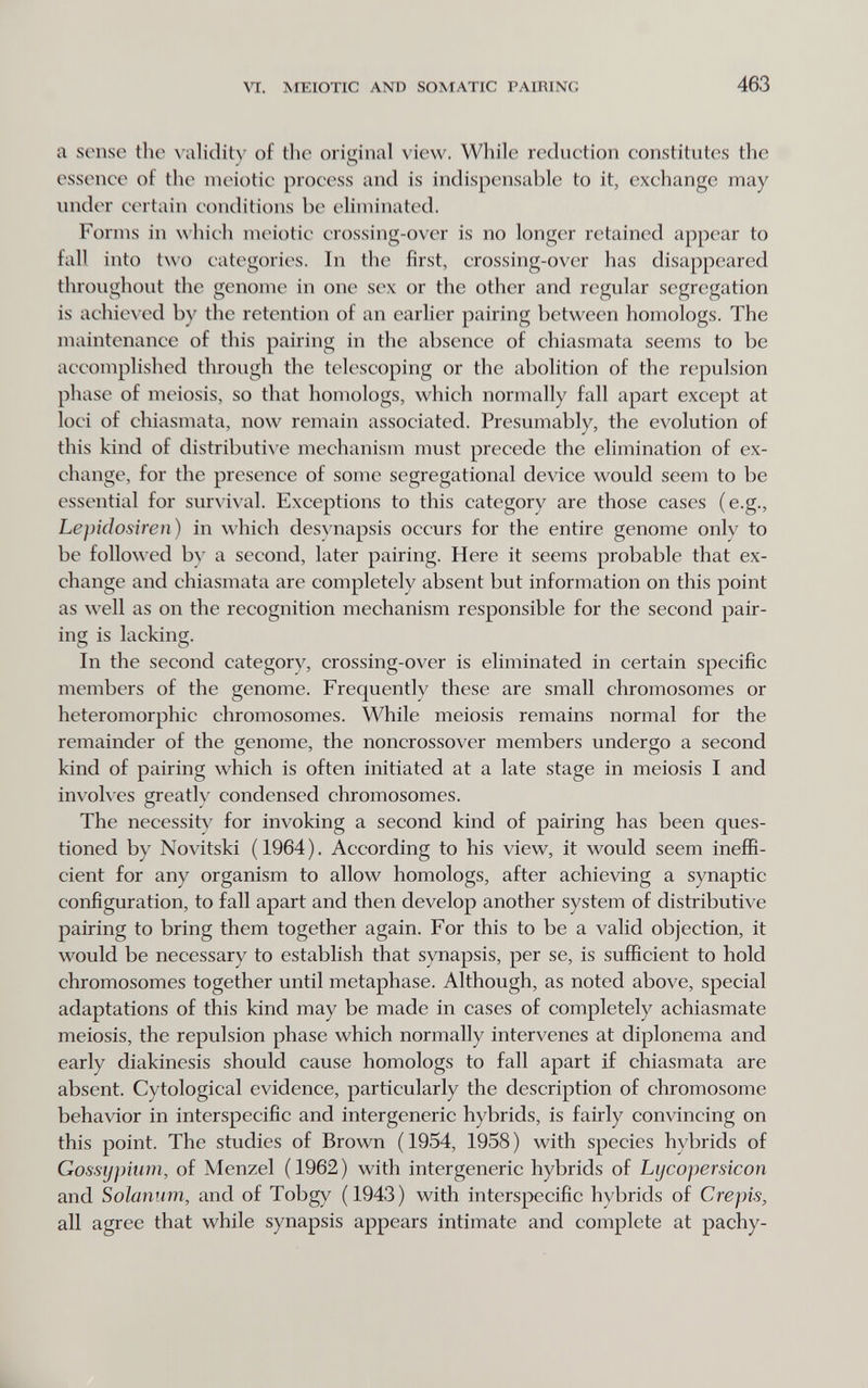 \Ч.. MEIOTIC AND SOMATIC PAIRING 463 a sense the ^чllidity of the original view. While reduetion constitutes the essence of the meiotic process and is indispensable to it, exchange may under certain conditions be eliminated. Forms in which meiotic crossing-over is no longer retained appear to fall into two categories. In the first, crossing-over has disappeared throughout the genome in one sex or the other and regular segregation is achie\*ed by the retention of an earlier pairing between homologs. The maintenance of this pairing in the absence of chiasmata seems to be accomplished through the telescoping or the abolition of the repulsion phase of meiosis, so that homologs, which normally fall apart except at loci of chiasmata, now remain associated. Presumably, the evolution of this kind of distributive mechanism must precede the elimination of ex¬ change, for the presence of some segregational device would seem to be essential for survival. Exceptions to this category are those cases (e.g., Lepidosiren) in which desvnapsis occurs for the entire genome only to be followed bv a second, later pairing. Here it seems probable that ex¬ change and chiasmata are completely absent but information on this point as well as on the recognition mechanism responsible for the second pair¬ ing is lacking. In the second category, crossing-over is eliminated in certain specific members of the genome. Frequently these are small chromosomes or heteromorphic chromosomes. While meiosis remains normal for the remainder of the genome, the noncrossover members undergo a second kind of pairing which is often initiated at a late stage in meiosis I and involves greatly condensed chromosomes. The necessity for invoking a second kind of pairing has been ques¬ tioned by Novitski (1964). According to his view, it would seem ineffi¬ cient for any organism to allow homologs, after achieving a synaptic configuration, to fall apart and then develop another system of distributive pairing to bring them together again. For this to be a valid objection, it would be necessary to establish that synapsis, per se, is sufficient to hold chromosomes together until metaphase. Although, as noted above, special adaptations of this kind may be made in cases of completely achiasmate meiosis, the repulsion phase which normally intervenes at diplonema and early diakinesis should cause homologs to fall apart if chiasmata are absent. Cytological evidence, particularly the description of chromosome behavior in interspecific and intergenerie hybrids, is fairly convincing on this point. The studies of Brown ( 1954, 1958 ) with species hybrids of Gossypium, of Menzel (1962) with intergenerie hybrids of Lycopersicon and Solanum, and of Tobgy (1943) with interspecific hybrids of Crepis, all agree that while synapsis appears intimate and complete at pachy-