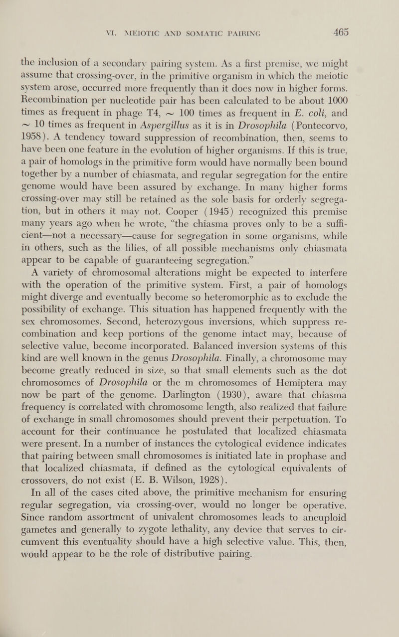 M. Milione AXD SOMATIC l'AllUNG 465 the inclusion of a socondarx pairing sn stem. As a first premise, we might assume tliat crossing-on er, in the primitive organism in which the meiotie system arose, occurred more frequently than it does now in higher forms. Recombination per nucleotide pair has been calculated to be about 1000 times as frequent in phage T4, 100 times as frequent in E. coli, and 10 times as frequent in Aspergillus as it is in Drosopliila (Pontecorvo, 1958). A tendency toward suppression of recombination, then, seems to ha\ e been one feature in the e\ olution of higher organisms. If this is true, a pair of homologs in the primitive form would have normally been bound together b\' a number of chiasmata, and regular segregation for the entire genome would ha\'e been assured by exchange. In many higher forms crossing-over may still be retained as the sole basis for orderly segrega¬ tion, but in others it may not. Cooper ( 1945 ) recognized this premise many years ago when he wrote, the chiasma proves only to be a sufR- cient—not a necessary—cause for segregation in some organisms, while in others, such as the lilies, of all possible mechanisms only chiasmata appear to be capable of guaranteeing segregation. A variety of chromosomal alterations might be expected to interfere with the operation of the primiti\'e system. First, a pair of homologs might diverge and e\entuallv become so heteromorphic as to exclude the possibility of exchange. This situation has happened frequently with the sex chromosomes. Second, heterozygous inversions, which suppress re¬ combination and keep portions of the genome intact may, because of selective value, become incorporated. Balanced inversion systems of this kind are well known in the genus Drosophila. Finally, a chromosome may become greatly reduced in size, so that small elements such as the dot chromosomes of Drosophila or the m chromosomes of Hemiptera may now be part of the genome. Darlington (1930), aware that chiasma frequency is correlated with chromosome length, also realized that failure of exchange in small chromosomes should prevent their perpetuation. To account for their continuance he postulated that localized chiasmata were present. In a number of instances the cytological evidence indicates that pairing between small chromosomes is initiated late in prophase and that localized chiasmata, if defined as the cytological equivalents of crossovers, do not exist (E. B. Wilson, 1928). In all of the cases cited above, the primitive mechanism for ensuring regular segregation, via crossing-over, would no longer be operative. Since random assortment of univalent chromosomes leads to aneuploid gametes and generally to zygote lethality, any device that serves to cir¬ cumvent this eventuality should have a high selective value. This, then, would appear to be the role of distributive pairing.
