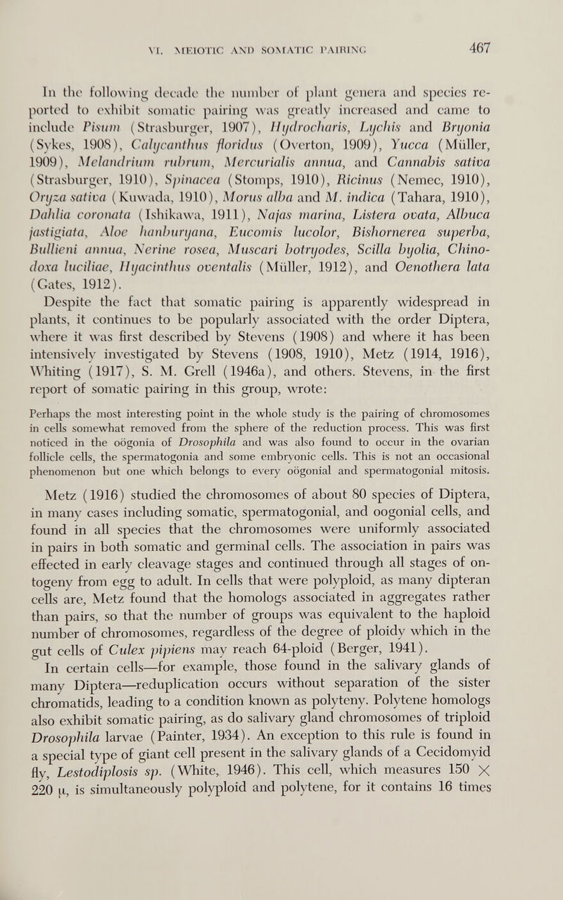 VI. MKIOTIC AND 80ЛГЛТ1С I' VIRING 467 111 tho following decado the imniber of plant genera and species re¬ ported to exhibit somatic pairing was greatly incrc^ased and came to inclnde Pisum (Strasburger, 1907), Ilijdrocìiaris, Lycìiis and Bryonia (Sykes, 1908), Cahjcaììtìms florid lis (Overton, 1909), Yucca (Müller, 1909), Mclaiìdrium nihriim, MercuriaJis annua, and Cannabis sativa (Strasburger, 1910), Spinacca (Stomps, 1910), Ricinus (Nemec, 1910), Oryza sativa (Kuwada, 1910), Morus alba and M. indica (Tahara, 1910), Dahlia coroiuita (Ishikawa, 1911), Najas marina, Listera ovata, Albuca jasti^iata, Aloe lianhuryana, Eucomis lucolor, Bishornerea superba, BuUieni annua, Nerine rosea, Muscari botryodes, Scilla byolia, Chino- doxa luciliae, Hyacinthus oventalis (Müller, 1912), and Oenothera lata (Gates, 1912). Despite the fact that somatic pairing is apparently widespread in plants, it continues to be popularly associated with the order Diptera, where it was first described by Stevens (1908) and where it has been intensively investigated by Stevens (1908, 1910), Metz (1914, 1916), Whiting (1917), S. M. Grell (1946a), and others. Stevens, in the first report of somatic pairing in this group, wrote: Perhaps the most interesting point in the whole study is the pairing of chromosomes in cells somewhat removed from the sphere of the reduction process. This was first noticed in the oögonia of Drosophila and was also found to occur in the ovarian follicle cells, the spermatogonia and some embryonic cells. This is not an occasional phenomenon but one which belongs to every oögonial and spermatogonia! mitosis. Metz ( 1916 ) studied the chromosomes of about 80 species of Diptera, in many cases including somatic, spermatogonia!, and oogonial cells, and found in all species that the chromosomes were uniformly associated in pairs in both somatic and germinal cells. The association in pairs was effected in early cleavage stages and continued through all stages of on¬ togeny from egg to adult. In cells that were polyploid, as many dipteran cells are, Metz found that the homologs associated in aggregates rather than pairs, so that the number of groups was equivalent to the haploid number of chromosomes, regardless of the degree of ploidy which in the gut cells of Culex pipiens may reach 64-ploid (Berger, 1941). In certain cells—for example, those found in the salivary glands of many Diptera—reduplication occurs without separation of the sister chromatids, leading to a condition known as polyteny. Polytene homologs also exhibit somatic pairing, as do salivary gland chromosomes of triploid Drosophila larvae (Painter, 1934). An exception to this rule is found in a special type of giant cell present in the salivary glands of a Cecidomyid fly, Lestodiplosis sp. (White, 1946). This cell, which measures 150 X 220 is simultaneously polyploid and polytene, for it contains 16 times