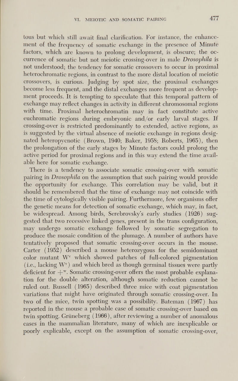 VI. MEIOTIC AND SOMATIC PAIRING 477 loiis but which still await final clarification. For instance, the enhance¬ ment of the frcqucncN' of somatic exchange in the presence of Minute factors, which arc kno\\'n to prolong development, is obscure; the oc¬ currence of somatic but not meiotic crossing-over in male Drosophila is not understood; the tendency for somatic crossovers to occur in proximal heterochromatic regions, in contrast to the more distal location of meiotic crosso\crs, is curious. Judging by spot size, the proximal exchanges become less frequent, and the distal exchanges more frequent as develop¬ ment proceeds. It is tempting to speculate that this temporal pattern of exchange may reflect changes in activity in different chromosomal regions \\ith time. Proximal heterochromatin may in fact constitute active euchromatic regions during embryonic and/or early larval stages. If crossing-over is restricted predominantly to extended, active regions, as is suggested b}' the virtual absence of meiotic exchange in regions desig¬ nated heteropycnotic (Brown, 1940; Baker, 1958; Roberts, 1965), then the prolongation of the early stages by Minute factors could prolong the acti\ e period for proximal regions and in this way extend the time avail¬ able here for somatic exchange. There is a tendency to associate somatic crossing-over with somatic pairing in Drosophila on the assumption that such pairing would provide the opportunit)' for exchange. This correlation may be valid, but it should be remembered that the time of exchange may not coincide with the time of c) tologicalh' \isible pairing. Furthermore, few organisms offer the genetic means for detection of somatic exchange, which may, in fact, be widespread. Among birds, Serebrovsky's early studies (1926) sug¬ gested that two recessive linked genes, present in the trans configuration, may undergo somatic exchange followed by somatic segregation to produce the mosaic condition of the plumage. A number of authors have tentatively proposed that somatic crossing-over occurs in the mouse. Carter (1952) described a mouse heterozygous for the semidominant color mutant which showed patches of full-colored pigmentation (i.e., lacking W^) and which bred as though germinal tissues were partly deficient for Somatic crossing-over offers the most probable explana¬ tion for the double alteration, although somatic reduction cannot be ruled out. Russell ( 1965 ) described three mice with coat pigmentation variations that might have originated through somatic crossing-over. In two of the mice, twin spotting was a possibility. Bateman (1967) has reported in the mouse a probable ease of somatic crossing-ол'ег based on twin spotting. Grüneberg ( 1966 ), after reviewing a number of anomalous eases in the mammalian literature, many of which are inexpKcable or poorly explicable, except on the assumption of somatic crossing-over.