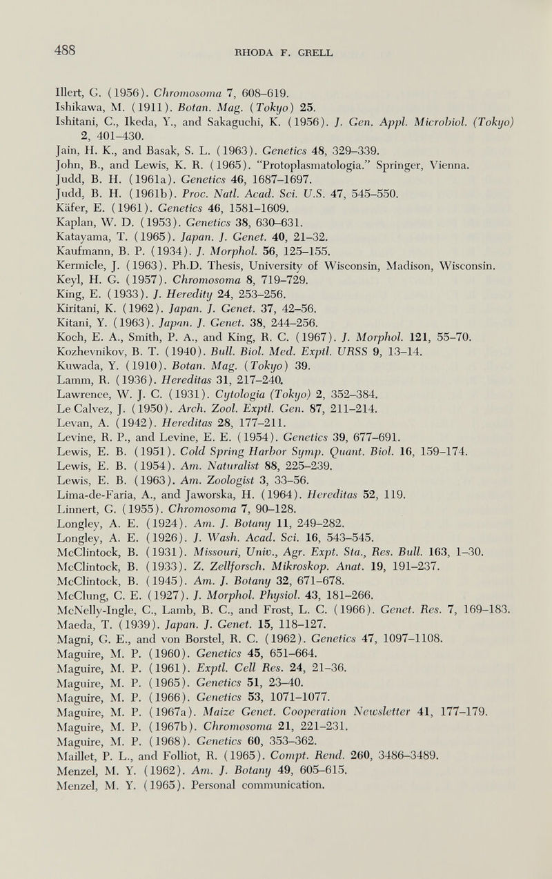 488 RHODA F. GRELL liiert, G. (1956). Chromosoina 7, 608-619. Ishikawa, M. (1911). Botan. Mag. (Tokyo) 25. Ishitani, C., Ikeda, Y., and Sakaguchi, K. (1956). J. Gen. Appi. Microbiol. (Tokyo) 2, 401-430. Jain, H. К., and Basak, S. L. (1963). Genetics 48, 329-339. John, В., and Lewis, K. R. (1965). Protoplasmatologia. Springer, Vienna. Judd, B. H. (1961a). Genetics 46, 1687-1697. Judd, B. H. (1961b). Proc. Natl. Acad. Sci. U.S. 47, 545-550. Käfer, E. (1961). Genetics 46, 1581-1609. Kaplan, W. D. (1953). Genetics 38, 630-631. Katayama, T. (1965). Japan. J. Genet. 40, 21-32. Kaufmann, В. P. (1934). J. Morphol. 56, 125—155. Kermicle, J. (1963). Ph.D. Thesis, University of Wisconsin, Madison, Wisconsin. Keyl, H. G. (1957). Chromosoma 8, 719-729. King, E. (1933). J. Heredity 24, 253-256. Kiritani, K. ( 1962 ). Japan. J. Genet. 37, 42-56. Kitani, Y. (1963). Japon. J. Genet. 38, 244-256. Koch, E. A., Smith, P. A., and King, R. C. (1967). J. Morphol. 121, 55-70. Kozhevnikov, B. T. (1940). Bidl. Biol. Med. Exptl. URSS 9, 13-14. Kuwada, Y. (1910). Botan. Mag. (Tokyo) 39. Lamm, R. (1936). Hereditas 31, 217-240. Lawrence, W. J. C. (1931). Cytologie (Tokyo) 2, 352-384. Le Calvez, J. (1950). Arch. Zool. Exptl. Gen. 87, 211-214. Levan, A. (1942). Hereditas 28, 177-211. Levine, R. P., and Levine, E. E. (1954). Genetics 39, 677-691. Lewis, E. В. (1951). Cold Spring Harbor Symp. Quant. Biol. 16, 159-174. Lewis, E. B. (1954). Am. Naturalist 88, 225-239. Lewis, E. B. (1963). Am. Zoologist 3, 33-56. Lima-de-Faria, A., and Jaworska, H. (1964). Hereditas 52, 119. Linnert, G. (1955). Chromosoma 7, 90-128. Longley, A. E. (1924). Am. J. Botany 11, 249-282. Longley, A. E. (1926). J. Wash. Acad. Sci. 16, 543-545. McClintock, B. (1931). Missouri, Univ., Agr. Expt. Sta., Res. Bull. 163, 1-30. McClintock, B. (1933). Z. Zellforsch. Mikroskop. Anat. 19, 191-237. McClintock, B. (1945). Am. J. Botany 32, 671-678. McClung, G. E. (1927). J. Morphol. Physiol. 43, 181-266. McNelly-Ingle, G., Lamb, B. G., and Frost, L. G. (1966). Genet. Res. 7, 169-183. Maeda, T. (1939). Japan. J. Genet. 15, 118-127. Magni, G. е., and von Borstel, R. G. (1962). Genetics 47, 1097-1108. Maguire, M. P. (1960). Genetics 45, 651-664. Maguire, M. P. (1961). Exptl. Cell Res. 24, 21-36. Maguire, M. P. (1965). Genetics 51, 23-40. Maguire, M. P. (1966). Genetics 53, 1071-1077. Maguire, M. P. (1967a). Maize Genet. Cooperation Newsletter 41, 177-179. Maguire, M. P. (1967b). Chromosoma 21, 221-231. Maguire, M. P. (1968). Genetics 60, 353-362. Maillet, P. L., and Folliot, R. (1965). Compt. Rend. 260, 3486-3489. Menzel, M. Y. (1962). Am. J. Botany 49, 605-615. Menzel, M. Y. (1965). Personal communication.