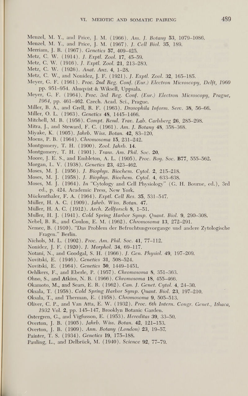 VI. MEIOTIC AND SO^rATIC PAIRING 489 Menzel, M. Y., aiul Price, J. M. (1966). Am. }. Botaiii/ 53, 1079-1086. Menzel, M. Y., and Price, J. M. (1967). }. Cell Biol. 35, 189. Merriam, J. R. (1967). Genetics 57, 409-425. Metz, C. W. (1914). J. Exptl. Zoo/. 17, 45-59. Metz, C. W. (1916). J. Exptl. Zool 21, 213-28;). Metz, C. W. (1926). Anat. Anz. 4, 1-28. Metz, C. W., ancl Nonidez, J. F. (1921). J. Exptl. Zool. 32, 165-185. Meyer, C. F. (1961). Frac. 2nd Reg. Conf. (Eur.) Electron Microscopy, Delft, 1960 pp. 951-954. Almqvist & Wiksell, Uppsala. Meyer, G. F. (1964). Frac. 3rd Reg. Conf. (Eur.) Electron Microscopy, Prague, 1964, pp. 461—462. Czech. Acad. Sci., Prague, Miller, B. A., and Grell, R. F. (1963). Drosophila Inform. Serv. 38, 56-66. Miller, O. L. (1963). Genetics 48, 1445-1466. Mitchell, M. B. (1956). Compt. Rend. Trav. Lah. Carlsherg 26, 285-298. Mitra, J., and Steward, F. C. (1961). Am. J. Botany 48, 358-368. Miyake, K. (1905). Jahrb. Wiss. Botan. 42, 83-120. Moens, P. B. (1964). Chromosoma 15, 231-242. Montgomery, T. H. (1900). Zool. Jahrh. 14. Montgomer)-, T. H. (1901). Trans. Am. Phil. Soc. 20. Moore, J. E. S., and Embleton, A. L. (1905). Proc. Roy. Soc. B77, 555-562. Morgan, L. V. (1938). Genetics 23, 423-462. Moses, M. J. (1956). J. Bioplujs. Biochem. Cijtol. 2, 215-218. Moses, M. J. (1958). J. Biophys. Biochem. Cytol. 4, 633-638. Moses, M. J. (1964). In Cytology and Cell Physiology (G. H. Bourne, ed.), 3rd ed., p. 424. Academic Press, New York. Miickenthaler, F, A. (1964). Exptl. Cell Res. 35, 531-547. Müller, H. A. С. (1909). Jahrb. Wiss. Botan. 47. Müller, H. A. С. (1912). Arch. Zellforsch 8, 1-51. Müller, H. J. (1941). Cold Spring Harbor Symp. Quant. Biol. 9, 290-308. Nebel, В. R., and Coulon, E. M. (1962). Chromosoma 13, 272-291. Nemec, В. (1910). Das Problem der Befruchtungsvorgange und andere Zytologische Fragen. Berlin. Nichols, M. L. (1902). Proc. Am. Phil. Soc. 41, 77-112. Nonidez, J. F. (1920). J. Morphol. 34, 69-117. Notani, N., and Goodgal, S. H. (1966). /. Gen. Physiol. 49, 197-209. Novitski, E. (1946). Genetics 31, 508-524. Novitski, E. (1964). Genetics 50, 1449-1451. Oehlkers, F., and Eberle, P. (1957). Chromosoma 8, 351-363. Ohno, S., and Atkins, N. В. (1966). Chromosoma 18, 455-466. Okamoto, M., and Sears, E. R. (1962). Can. J. Genet. Cytol. 4, 24-30. Oksala, T. (1958). Cold Spring Harbor Symp. Quant. Biol. 23, 197-210. Oksala, T., and Therman, E. (1958). Chromosoma 9, 505-513. Oliver, G. P., and Van Atta, E. W. (1932). Proc. 6th Intern. Congr. Genet., Ithaca, 1932 Vol. 2, pp. 145-147, Brooklyn Botanic Garden. Östergren, G., and Vigfusson, E. (1953). Hereditas 39, 33-50. Overton, J. B. (1905). Jahrb. Wiss. Botan. 42, 121-153. Overton, J. B. (1909). Ann. Botany (London) 23, 19-57. Painter, T. S. (1934). Genetics 19, 175-188. Pauling, L., and Delbrück, M. (1940). Science 92, 77-79.