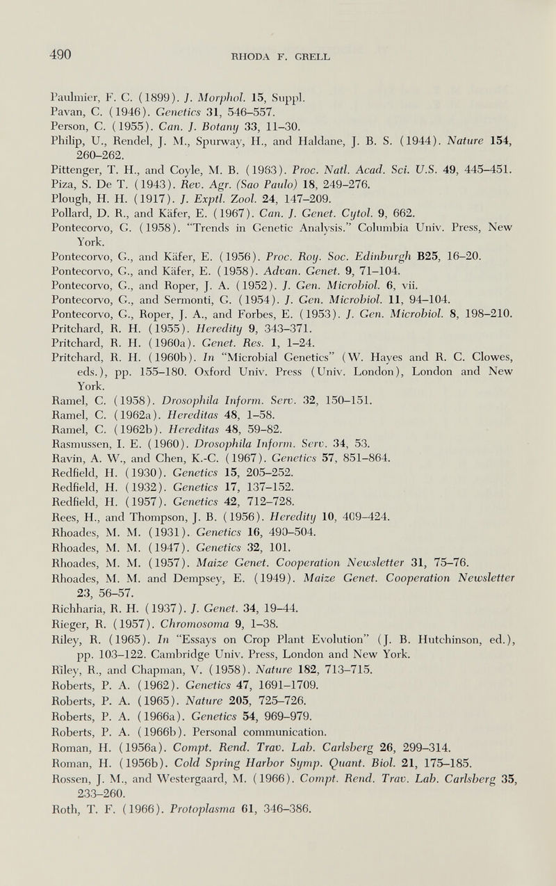 490 RHODA F. GRELL Paulmier, F. C. (1899). J. Morphol. 15, Siippl. Pavan, C. (1946). Genetics 31, 546-557. Person, C. (1955). Can. J. Botamj 33, 11-30. Philip, U., Rendel, J. M., Spurway, H., and Haidane, J. B. S. (1944). Nature 154, 260-262. Pittenger, T. H., and Coyle, M. B. (1963). Proc. Nati. Acad. Sci. U.S. 49, 445-451. Piza, S. De T. (1943). Rev. Agr. (Sao Paulo) 18, 249-276. Plough, H. H. (1917). J. Exptl. Zool. 24, 147-209. Pollard, D. R., and Käfer, E. (1967). Can. J. Genet. Cytol. 9, 662. Pontecorvo, G. (1958). Trends in Genetic Analysis. Columbia Univ. Press, New York. Pontecorvo, G., and Käfer, E. (1956). Proa. Roy. Soc. Edinburgh B25, 16-20. Pontecorvo, G., and Käfer, E. (1958). Advan. Genet. 9, 71-104. Pontecorvo, G., and Roper, J. A. (1952). J. Gen. Microbiol. 6, vii. Pontecorvo, G., and Sermonti, G. (1954). J. Gen. Microbiol. 11, 94-104. Pontecorvo, G., Roper, J. A., and Forbes, E. (1953). J. Gen. Microbiol. 8, 198-210. Pritchard, R. H. (1955). Heredity 9, 343-371. Pritchard, R. H. (1960a). Genet. Res. 1, 1-24. Pritchard, R. H. (1960b). In Microbial Genetics (W. Hayes and R. C. Clowes, eds.), pp. 155-180. Oxford Univ. Press (Univ. London), London and New York. Ramel, C. (1958). Drosophila Inform. Serv. 32, 150-151. Ramel, C. (1962a). H créditas 48, 1-58. Ramel, С. (1962b). Hereditas 48, 59-82. Rasmussen, 1. E. (1960). Drosophila Inform. Serv. 34, 53. Ravin, A. W., and Chen, K.-C. (1967). Genetics 57, 851-864. Redfield, H. (1930). Genetics 15, 205-252. Redfield, H. (1932). Genetics 17, 137-152. Redfield, H. (1957). Genetics 42, 712-728. Rees, H., and Thompson, J. B. (1956). Heredity 10, 409-424. Rhoades, M. M. (1931). Genetics 16, 490-504. Rhoades, M. M. (1947). Genetics 32, 101. Rhoades, M. M. (1957). Maize Genet. Cooperation Newsletter 31, 75-76. Rhoades, M. M. and Dempsey, E. (1949). Maize Genet. Cooperation Newsletter 23, 56-57. Richharia, R. H. (1937). /. Genet. 34, 19-44. Rieger, R. (1957). Chromosoma 9, 1-38. Riley, R. (1965). In Essays on Crop Plant Evolution (J. B. Hutchinson, ed.), pp. 103-122. Cambridge Univ. Press, London and New York. Riley, R., and Chapman, V. (1958). Nature 182, 713-715. Roberts, P. A. (1962). Genetics 47, 1691—1709. Roberts, P. A. (1965). Nature 205, 725-726. Roberts, P. A. (1966a). Genetics 54, 969-979. Roberts, P. A. ( 1966b ). Personal communication. Roman, H. (1956a). Compt. Rend. Trav. Lab. Carlsberg 26, 299-314. Roman, H. (1956b). Cold Spring Harbor Symp. Quant. Biol. 21, 175-185. Rossen, J. M., and Westergaard, M. (1966). Compt. Rend. Trav. Lab. Carlsberg 35, 233-260. Roth, T. F. (1966). Protoplasma 61, 346-386.