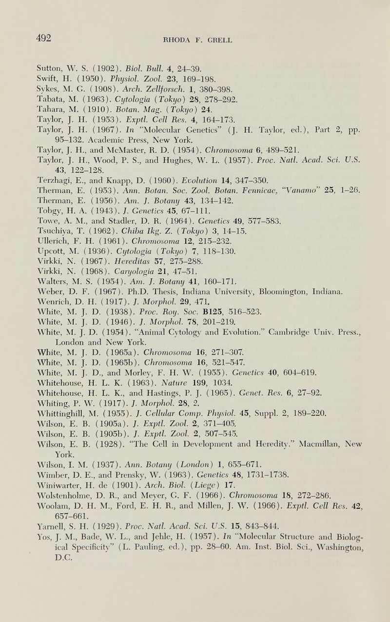 492 RHODA F. GRELL Siitton, W. S. (1902). Biol. Btill. 4, 24-39. Swift, H. (1950). Physiol. Zool. 23, 169-198. Sykes, M. G. (1908). Arch. Zellforsch. 1, 380-398. Tabata, M. (1963). Cijtologia (Tokyo) 28, 278-292. Tahara, M. (1910). Botan. Mag. (Tokyo) 24. Taylor, J. H. (1953). Exptl. Cell Res. 4, 164-173. Taylor, J. H. (1967). In Molecular Genetics (J. H. Taylor, ed.), Part 2, pp. 95-132. Academic Press, New York. Taylor, J. H., and McMaster, R. D. (1954). Chromosoma 6, 489-521. Taylor, J. H., Wood, P. S., and Hughes, W. L. (1957). Troc. Natl. Acad. Sci. U.S. 43, 122-128. Terzhagi, E., and Knapp, D. (1960). Evolution 14, 347-350. Therman, E. (1953). Ann. Botan. Soc. Zool. Botan. Fennicae, Vanamo 25, 1-26. Therman, E. (1956). Am. J. Botany 43, 134-142. Tobgy, H. A. (1943). J. Genetics 45, 67-111. Towe, A. M., and Stadler, D. R. (1964). Genetics 49, 577-583. Tsuchiya, T. (1962). Chiba Ikg. Z. (Tokyo) 3, 14-15. Ullerich, F. H. (1961). Chromosoma 12, 215-232. Upcott, M. (1936). Cijtologia (Tokyo) 7, 118-130. Virkki, N. (1967). Hereditas 57, 275-288. Virkki, N. (1968). Caryologia 21, 47-51. Walters, M. S. (1954). Arn. J. Botany 41, 160-171. Weber, D. F. (1967). Ph.D. Thesis, Indiana University, Bloomington, Indiana. Wenrich, D. H. (1917). J. Morphol. 29, 471. White, M. J. D. (1938). Proc. Roy. Soc. B125, 516-523. White, M. J. D. (1946). J. Morphol. 78, 201-219. White, M. J. D. (1954). Animal Cytology and Evolution. Cambridge Univ. Press., London and New York. White, M. J. D. (1965a). Chromosoma 16, 271-307. White, M. J. D. (1965b). Chromosoma 16, 521-547. White, M. J. D., and Morley, F. H. W. (1955). Genetics 40, 604-619. Whitehouse, H. L. K. (1963). Nature 199, 1034. Whitehouse, H. L. K., and Hastings, P. J. (1965). Genet. Res. 6, 27-92. Whiting, P. W. (1917). /. Morphol. 28, 2. Whittinghill, M. (1955). J. Cellular Сотр. Physiol. 45, Suppl. 2, 189-220. Wilson, E. B. (1905a). J. Exptl. Zool. 2, 371-405. Wilson, E. B. (1905b). J. Exptl. Zool. 2, 507-545. Wilson, E. B. (1928). The Cell in Development and Heredity. Macmillan, New York. Wilson, I. M. (1937). Ann. Botany (London) 1, 655-671. Wimber, D. E., and Prensky, W. (1963). Genetics 48, 1731-1738. Winiwarter, H. da (1901). Arch. Biol. (Liege) 17. Wolstenholme, D. R., and Meyer, G. F. (1966). Chromosoma 18, 272-286. Woolam, D. H. M., Ford, E. H. R., and Millen, J. W. (1966). Exptl. Cell Res. 42, 657-661. Yarnell, S. H. (1929). Proc. Natl. Acad. Sci. U.S. 15, 843-844. Yos, J. M., Bade, W. L., and Jehle, H. (1957). In Molecular Structure and Biolog¬ ical Specificity (L. Pauling, ed.), pp. 28-60. Am. Inst. Biol. Sci., Washington, D.C.