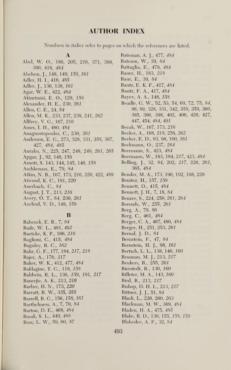 литнок INDEX Nunibors in italics refer to pages on wliieli tlie references are listed. A Abel, W. O., 186, 205, 216, 371, 389, 390, 418, 484 Abelson, J., 148, 149, 159, 161 Adler, H. I., 416, 485 Adler, J., 136, 138, 161 Agar, W. E., 422, 484 Akiimmisi, E. O., 129, 158 Alexander, H. E., 230, 261 Allen, C. E., 24, 84 Allen, M. K., 233, 237, 238, 241, 262 Allfrev, V. G., 167, 216 Ames, I. H., 480, 484 Anagnostopoulos, C., 230, 261 Anderson, E. G., 273, 328, 331, 358, 397, 427, 484, 485 Anraku, N, 225, 247, 248, 249, 261, 265 Apgar, J., 92, 148,159 Arnott, S. 143, 144, 145, 146, 158 Aschkenass, E., 79, 84 Atkin, N. В., 167, 173, 216, 220, 422, 489 At\vood, K. C., 181, 220 Auerbach, С., 84 August, J. T., 213, 216 Avery, O. T., 84, 230, 261 Axelrod, V. D., 148, 158 В Babcock, E. В., 7, 84 Bade, W. L., 481, 492 Baetcke, К. P., 166, 216 Baglioni, C., 415, 484 Baguley, R. C., 162 Bahr, G. F., 177, 184, 217, 218 Bajer, A., 176, 217 Baker, W. К., 412, 477, 484 Baklagine, Y. G., 118, 158 Baldwin, R. L., 136, 159, 191, 217 Banerjie, A. K., 213, 216 Barber, H. N., 173, 220 Barratt, R. W., 335, 358 Barrell, B. G., 156,158,161 Barthelmess, A., 7, 70, 84 Barton, D. E., 468, 484 Basak, S. L., 449, 488 Bass, L. W., 59, 60, 87 Batenian, A. J., 477, 484 Bateson, W., 39, 84 Battaglia, E., 479, 484 Bauer, II., 183, 218 Baur, е., 39, 84 Bautz, E. К. F., 417, 484 Bautz, F. A., 417, 484 Bayev, A. A., 148, 158 Beadle, G. W., 52, 53, 54, 69, 72, 75, 84, 86, 89, 328, 331, 342, 358, 359, 360, 385, 386, 398, 402, 406, 426, 427, 447, 454, 484, 491 Becak, W., 167, 173, 216 Becker, A., 168, 218, 258, 262 Becker, E. D., 93, 98, 100, 161 Beckmann, O., 237, 264 Beermann, S., 423, 484 Beermann, W., 183, 184, 217, 423, 484 Belling, J., 32, 84, 202, 217, 226, 261, 365, 484 Bender, M. A., 173, 190, 192, 198, 220 Benitez, H., 157, 159 Bennett, D., 415, 484 Bennett, J. H., 7, 18, 84 Benzer, S., 224, 250, 261, 264 Berends, W., 255, 261 Berg, A,, 79, 86 Berg, C., 461, 484 Berger, G. A., 467, 480, 484 Berger, H., 251, 253, 261 Bernal, J. D., 84 Bernstein, F., 47, 84 Bernstein, H. J., 98, 161 Bertsch, L. L., 138, 140, 160 Bessman, M. J., 213, 217 Beukers, R., 255, 261 Bierstedt, R., 130, 160 Billeter, M. A., 143, 160 Bird, R., 213, 217 Bishop, D. H. L., 213, 217 Bittner, J. J., 51, 84 Black, L., 226, 260, 263 Blackman, M. W., 369, 484 Bladen, H. A., 475, 485 Blake, R. D., 130, 155, 158, 159 Blakeslee, A. F., 32, 84 493