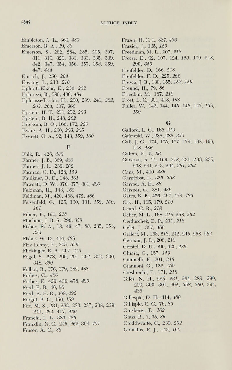 496 AUTHOR IXDEX Embleton, A. L., 369, 4S9 Emerson, R. A., 39, 86 Emerson, S., 282, 284, 285, 295, 307, 311, 319, 329, 331, 333, 335, 339, 342, 347, 354, 356, 357, 358, 359, 447, 484 Emrich, J., 250, 264 Eoyang, L., 213, 216 Ephrati-Elizur, E., 230, 262 Ephrussi, В., 398, 406, 484 Ephrussi-Taylor, H., 230, 239, 241, 262, 263, 264, 307, 360 Epstein, H. T., 251, 252, 263 Epstein, R. H., 248, 262 Erickson, R. O., 166, 172, 220 Evans, A. H., 230, 263, 265 Everett, G. A., 92, 148, 159, 160 F Falk, R., 426, 486 Farmer, J. В., 369, 486 Farmer, J. L., 239, 262 Fasman, G. D., 128, 159 Faulkner, R. D., 148, 161 Favvcett, D. W., 376, 377, 381, 486 Feldman, H., 148, 162 Feldman, M., 420, 468, 472, 486 Felsenfeld, G., 125, 130, 131, 159, 160, 161 Fiber, P., 191, 218 Fincham, J. R. S., 290, 359 Fisher, R. A., 18, 46, 47, 86, 285, 353, 359 Fisher, W. D., 416, 485 Fizz-Loony, F., 305, 359 Flickinger, R. A., 207, 218 Fogel, S., 278, 290, 291, 292, 302, 306, 348, 359 Folliot, R., 376, 379, 382, 488 Forbes, е., 486 Forbes, е., 429, 436, 478, 490 Ford, E. В., 46, 86 Ford, E. H. R., 368, 492 Forget, В. G., 156, 159 Fox, M. S., 231, 232, 233, 237, 238, 239, 241, 262, 417, 486 Franciii, L. L., 383, 486 Franklin, N. G., 245, 262, 394, 491 Fraser, A. G., 86 Fraser, IL G. L, 387, 486 Frazier, J., 135, 159 Freedman, M. L., 207, 218 Freese, E., 92, 107, 124, 159, 179, 218, 290, 359 Freifelder, D., 166, 218 Freifelder, F. D., 225, 262 Fresco, J. R., 130, 155, 158, 159 Freund, H., 79, 86 Friedkin, M., 187, 218 Frost, L. G., 391, 418, 488 Fuller, W., 143, 144, 145, 146, 147, 158, 159 G Gafîord, L. G, 166, 219 Gajewski, W., 285, 286, 359 Gall, J. G., 174, 175, 177, 179, 182, 198, 218, 486 Galton, F., 5, 86 Ganesan, A. T., 169, 218, 231, 233, 235, 238, 241, 243, 244, 261, 262 Gans, M., 410, 486 Garnjobst, L., 335, 358 Garrod, A. E., 86 Gassner, G., 381, 486 Gates, R. R., 456, 467, 479, 486 Gay, H., 165, 179, 219 Geard, G. R., 218 Gefler, M. L., 168, 218, 258, 262 Geiduschek, E. P., 211, 218 Gelei, J., 367, 486 Geliert, M., 168, 218, 242, 245, 258, 262 German, J. L., 206, 218 Gerstel, D. U., 399, 420, 486 Ghiara, G., 157, 159 Giannelli, F., 201, 218 Giannoni, G., 132, 159 Giesbrecht, P., 171, 218 Giles, N. H., 225, 261, 284, 289, 290, 299, 300, 301, 302, 358, 360, 394, 486 Gillespie, D. H., 414, 486 Gillispie, G. G., 76, 86 Ginsberg, T., 162 Glass, В., 7, 35, 86 Goldthwaite, G., 230, 262 Gomatos, P. J., 143, 160