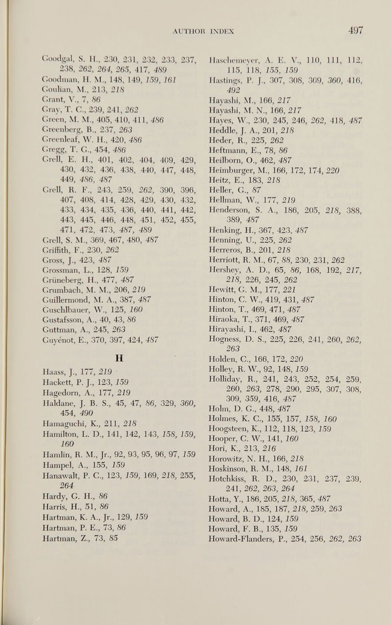 ALITI 1()И IXDKX 497 Coodgal, S. П., 230, 231, 232, 233, 237, 238, 262, 264, 265, 417, Ш Coodinan, II. M., 148, 149, 159, 161 Coulian, M., 213, 218 Grant, 7, S6 Cray, T. C., 239, 241, 262 Croen, M. M., 405, 410, 411, 4S6 Creenberg, В., 237, 263 Creenleaf, W. H., 420, 486 Cregg, T. е., 454, 486 Crell, E. П., 401, 402, 404, 409, 429, 430, 432, 436, 438, 440, 447, 448, 449, 486, 487 Crell, R. F., 243, 259, 262, 390, 396, 407, 408, 414, 428, 429, 430, 432, 433, 434, 435, 436, 440, 441, 442, 443, 445, 446, 448, 451, 452, 455, 471, 472, 473, 487, 489 Crell, S. М„ 369, 467, 480, 487 Criffith, F., 230, 262 Cross, J., 423, 487 Crossman, L., 128, 159 Criineljerg, H., 477, 487 Crumbach, M. M., 206, 219 Cuillermond, M. A., 387, 487 Cuschlbauer, W., 125, 160 Custafsson, A., 40, 43, 86 Cuttman, A., 245, 263 Cuyénot, е., 370, 397, 424, 487 H Haass, J., 177, 219 ' Hackett, P. J., 123, 159 Hagedorn, A., 177, 219 Haldane, J. B. S., 45, 47, 86, 329, 360, 454, 490 Hamaguchi, K., 211, 218 Hamilton, L. D., 141, 142, 143, 158, 159, 160 Hamlin, R. M., Jr., 92, 93, 95, 96, 97, 159 Hampel, A., 155, 159 Hanawalt, P. C., 123, 159, 169, 218, 255, 264 Hardy, G. H., 86 Harris, H., 51, 86 Hartman, К. A., Jr., 129, 159 Hartman, P. E., 73, 86 Hartman, Z,, 73, 85 IIascbeme\er, A. E. V., 110, 111, 112, 115, 118, 155, 159 Hastings, P. J., 307, 308, 309, 360, 416, 492 Hayaslii, M., 166, 217 Hayashi, M. N., 166, 217 Hayes, W., 230, 245, 246, 262, 418, 487 Heddle, J. A., 201, 218 Heder, R., 225, 262 Heftmann, E., 78, 86 Heilborn, О., 462, 487 Heimburger, M., 166, 172, 174, 220 Heitz, е., 183, 218 Heller, е., 87 Hellman, W., 177, 219 Henderson, S. A., 186, 205, 218, 388, 389, 487 Henking, H., 367, 423, 487 Henning, и., 225, 262 Herreros, В., 201, 218 Herriott, R. M., 67, 88, 230, 231, 262 Hershey, A. D., 65, 86, 168, 192, 217, 218, 226, 245, 262 Hewitt, С. M., 177, 221 Hinton, С. W., 419, 431, 487 Hinton, T., 469, 471, 487 Hiraoka, T., 371, 469, 487 Hirayashi, I., 462, 487 Hogness, D. S., 225, 226, 241, 260, 262, 263 Holden, е., 166, 172, 220 Holley, R. W., 92, 148, 159 Holliday, R., 241, 243, 252, 254, 259, 260, 263, 278, 290, 295, 307, 308, 309, 359, 416, 487 Holm, D. C., 448, 487 Holmes, K. C., 155, 157, 158, 160 Hoogsteen, K., 112, 118, 123, 159 Hooper, С. W., 141, 160 Hori, K., 213, 216 Horowitz, N. H., 166, 218 Hoskinson, R. M., 148, 161 Hotchkiss, R. D., 230, 231, 237, 239, 241, 262, 263, 264 Hotta, Y., 186, 205, 218, 365, 487 Howard, A., 185, 187, 218, 259, 263 Howard, B. D., 124, 159 Howard, F. В., 135, 159 Howard-Flanders, P., 254, 256, 262, 263