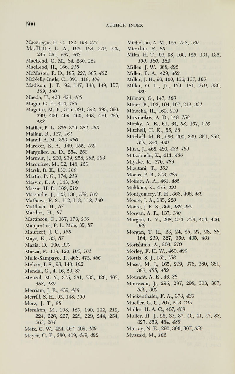 500 AUTHOR INDEX Macgregor, H. C., 182, 198, 217 MacHattie, L. A., 166, 168, 219, 220, 245, 251, 257, 263 MacLeod, C. M., 84, 230, 261 MacLeod, H., 166, 218 McMaster, R. D., 185, 221, 365, 492 McNelly-Ingle, C., 391, 418, 488 Madison, J. T., 92, 147, 148, 149, 157, 159, 160 Maeda, T., 423, 424, 488 Magni, G. е., 414, 488 Maguire, M. P., 375, 391, 392, 393, 396. 399, 400, 409, 460, 468, 470, 485, 488 Maillet, P. L., 376, 379, 382, 488 Maling, В., 137, 161 Mandl, A. M., 383, 486 Marcker, K. A., 149, 155, 159 Margulies, A. D., 254, 262 Marmur, J., 230, 239, 258, 262, 263 Marquisee, M., 92, 148, 159 Marsh, R. E., 130,160 Martin, P. G., 174, 219 Marvin, D. A., 143, 160 Massie, H. R., 169, 219 Massoulie, J., 125, 130,158, 160 Mathews, F. S., 112, 113, 118,160 Matthaei, H., 87 Matthei, H., 87 Mattinson, G., 167, 173, 216 Maupertuis, P. L. Mde, 35, 87 Maurizot, J. C., 158 Mayr, E., 35, 87 Mazia, D., 190, 220 Mazza, F., 119, 120, 160, 161 Mello-Sampayo, T., 468, 472, 486 Melvin, I. S., 93, 140,162 Mendel, G., 4, 16, 20, 87 Menzel, M. Y., 375, 381, 383, 420, 463, 488, 489 Merriam, J. R., 439, 489 Merrill, S. H., 92, 148,159 Merz, J. T., 88 Meselson, M., 108, 160, 190, 192, 219, 224, 226, 227, 228, 229, 244, 254, 263, 264 Metz, C. W., 424, 467, 469, 489 Meyer, G. F., 380, 419, 489, 492 Michclson, A. M., 125, 158,160 Miescher, F., 88 Miles, H. T., 93, 98, 100, 125, 131, 135, 159, 160, 162 Millen, J. W., 368, 492 Miller, B. A., 429, 489 Miller, J. H., 93, 100, 136, 137,160 MiUer, O. L., Jr., 174, 181, 219, 386, 489 Milman, G., 147, 160 Miner, P., 193, 194, 197, 212, 221 Minocha, H., 169, 219 Mirsabekov, A. D., 148, 158 Mirsky, A. E., 61, 64, 88, 167, 216 Mitchell, H. K., 55, 88 Mitchell, M. В., 286, 290, 329, 351, 352, 359, 394, 489 Mitra, J., 468, 480, 484, 489 Mitzobuchi, K., 414, 486 Miyake, K., 370, 489 Mizutani, T., 162 Moens, P. В., 373, 489 MoíFett, A. A., 461, 485 Moldane, K., 475, 491 Montgomery, T. H., 368, 466, 489 Moore, J. A., 185, 220 Moore, J. E. S., 369, 486, 489 Morgan, A. R., 137, 160 Morgan, L. V., 268, 273, 359, 404, 406, 489 Morgan, T. H., 23, 24, 25, 27, 28, 88, 164, 219, 327, 359, 405, 491 Morishima, A., 206, 219 Morley, F. H. W., 460, 492 Morris, S. J., 155, 158 Moses, M. J., 165, 219, 376, 380, 381, 383, 485, 489 Mourant, A. E., 46, 88 Mousseau, J., 295, 297, 298, 303, 307, 359, 360 Miickenthaler, F. A., 373, 489 Mueller, G. G., 207, 213, 219 Müller, H. A. G., 467, 489 Muller, H. J., 28, 33, 37, 40, 41, 47, 88, 327, 359, 464, 489 Murray, N. е., 290, 306, 307, 359 Myazaki, M., 162