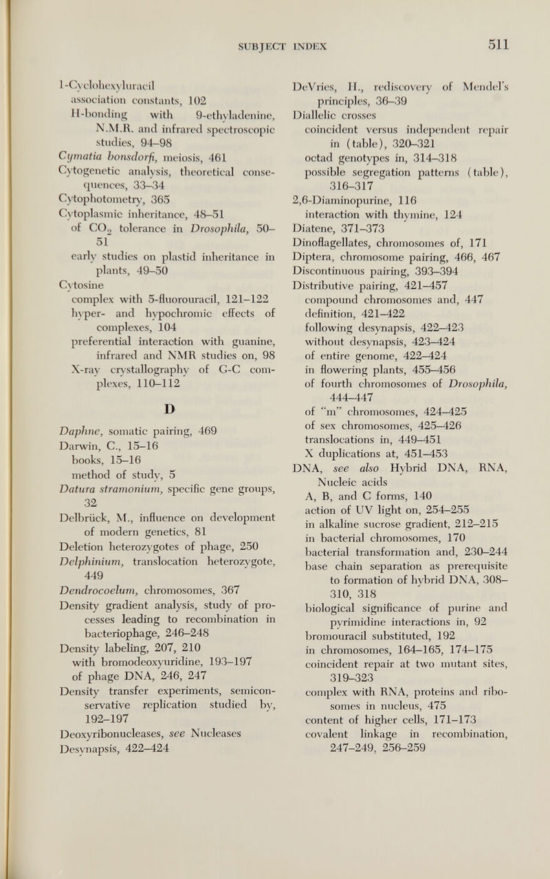 SUBJECT INDEX 511 l-Cycl()box)lurat'il association constants, 102 II-l)onding with 9-ethvlaclenine, N.M.R. and infrared spectroscopic stndies, 94-98 Cymatia I)oiis(loi-fi^ inciosis, 461 C\'togenetic analysis, theoretical conse¬ quences, 33-34 Cv-tophotonietry, 365 Cytoplasmic inheritance, 48-51 of CO., tolerance in Drosophila, 50- 51~ early studies on plastid inheritance in plants, 49-50 C^•tosine complex with 5-fluorouracil, 121-122 hyper- and hypocliromic effects of complexes, 104 preferential interaction with guanine, infrared and NMR studies on, 98 X-ray crystallography of G-C com¬ plexes, 110—112 D Daphne, somatic pairing, 469 Darwin, C., 15-16 books, 15-16 method of study, 5 Datura stramonium, specific gene groups, 32 Delbrück, M., influence on development of modern genetics, 81 Deletion heterozygotes of phage, 250 Delphinium, translocation heterozygote, 449 Dendrocoelum, chromosomes, 367 Density gradient analysis, study of pro¬ cesses leading to recombination in bacteriophage, 246-248 Density labeling, 207, 210 with bromodeoxyuridine, 193-197 of phage DNA, 246, 247 Density transfer experiments, semicon- servative replication studied by, 192-197 Deoxyribonucleases, see Nucleases Desynapsis, 422-424 DeVries, II., rediscovery of Mendel's principles, 36-39 Diallelic crosses coincident versus independent repair in (table), 320-321 octad genotypes in, 314-318 possible segregation patterns (table), 316-317 2,6-Diaminopurine, 116 interaction with tliymine, 124 Diatene, 371-373 Dinoflagellates, chromosomes of, 171 Diptera, chromosome pairing, 466, 467 Discontinuous pairing, 393-394 Distributive pairing, 421-457 compound chromosomes and, 447 definition, 421-422 following desynapsis, 422—423 without desynapsis, 423-424 of entire genome, 422-424 in flowering plants, 455—456 of fourth chromosomes of Drosophila, 444-447 of m chromosomes, 424-425 of sex chromosomes, 425-426 translocations in, 449-451 X duplications at, 451-453 DNA, see also Hybrid DNA, RNA, Nucleic acids A, B, and С forms, 140 action of UV light on, 254-255 in alkaline sucrose gradient, 212—215 in bacterial chromosomes, 170 bacterial transformation and, 230—244 base chain separation as prerequisite to formation of hybrid DNA, 308- 310, 318 biological significance of purine and pyrimidine interactions in, 92 bromouracil substituted, 192 in chromosomes, 164-165, 174-175 coincident repair at two mutant sites, 319-323 complex with RNA, proteins and ribo- somes in nucleus, 475 content of higher cells, 171-173 covalent linkage in recombination, 247-249, 256-259