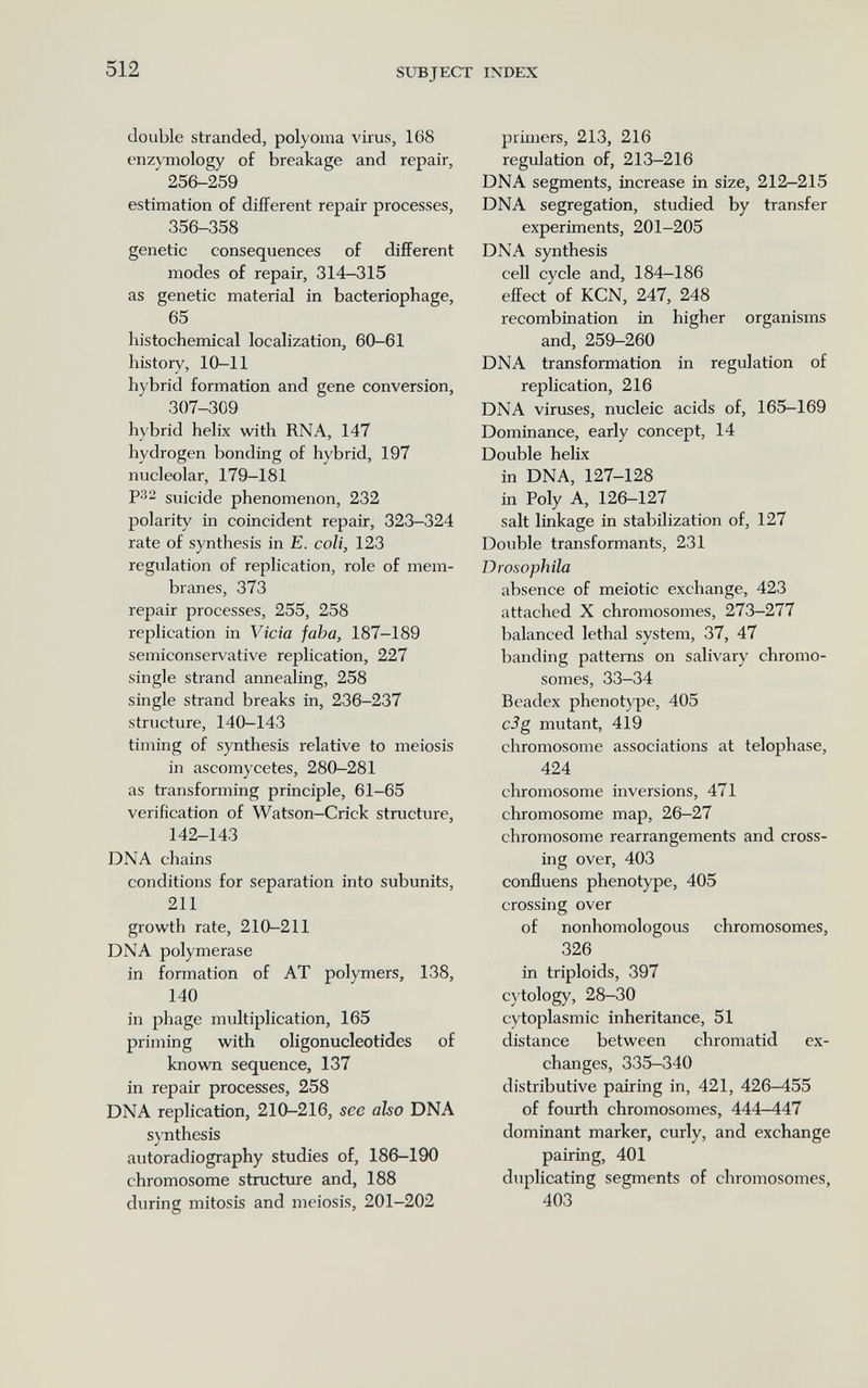 512 SUBJECT IXDEX double stranded, polyoma viius, 168 enzymology of breakage and repair, 256-259 estimation of different repair processes, 356-358 genetic consequences of different modes of repair, 314-315 as genetic material in bacteriophage, 65 histochemical localization, 60-61 history, 10-11 hybrid formation and gene conversion, 307-309 hybrid helix with RNA, 147 hydrogen bonding of hybrid, 197 nucleolar, 179-181 Р32 suicide phenomenon, 232 polarity in coincident repair, 323-324 rate of synthesis in E. coli, 123 regulation of replication, role of mem¬ branes, 373 repair processes, 255, 258 replication in Vicia jaba, 187-189 semiconservative replication, 227 single strand annealing, 258 single strand breaks in, 236-237 structure, 140-143 timing of synthesis relative to meiosis in ascomycetes, 280-281 as transforming principle, 61-65 verification of Watson-Crick structure, 142-143 DNA chains conditions for separation into subunits, 211 growth rate, 210-211 DNA polymerase in formation of AT polymers, 138, 140 in ¡Dhage multiplication, 165 priming with oligonucleotides of known sequence, 137 in repair processes, 258 DNA replication, 210-216, see also DNA synthesis autoradiography studies of, 186-190 chromosome structtrre and, 188 during mitosis and meiosis, 201-202 primers, 213, 216 regulation of, 213-216 DNA segments, increase in size, 212—215 DNA segregation, studied by transfer experiments, 201-205 DNA synthesis cell cycle and, 184-186 effect of KCN, 247, 248 recombination in higher organisms and, 259-260 DNA transformation in regulation of replication, 216 DNA viruses, nucleic acids of, 165-169 Domiaance, early concept, 14 Double helix in DNA, 127-128 in Poly A, 126-127 salt linkage in stabilization of, 127 Double transformants, 231 Drosophila absence of meiotic exchange, 423 attached X chromosomes, 273-277 balanced lethal system, 37, 47 banding patterns on salivary chromo¬ somes, 33-34 Beadex phenotype, 405 c3g mutant, 419 chromosome associations at telophase, 424 chromosome inversions, 471 chromosome map, 26-27 chromosome rearrangements and cross¬ ing over, 403 confluens phenotype, 405 crossing over of nonhomologous chromosomes, 326 in triploids, 397 cytology, 28-30 cytoplasmic inheritance, 51 distance between chromatid ex¬ changes, 335-340 distributive pairing in, 421, 426-455 of fourth chromosomes, 444-447 dominant marker, curly, and exchange pairing, 401 duplicating segments of chromosomes, 403