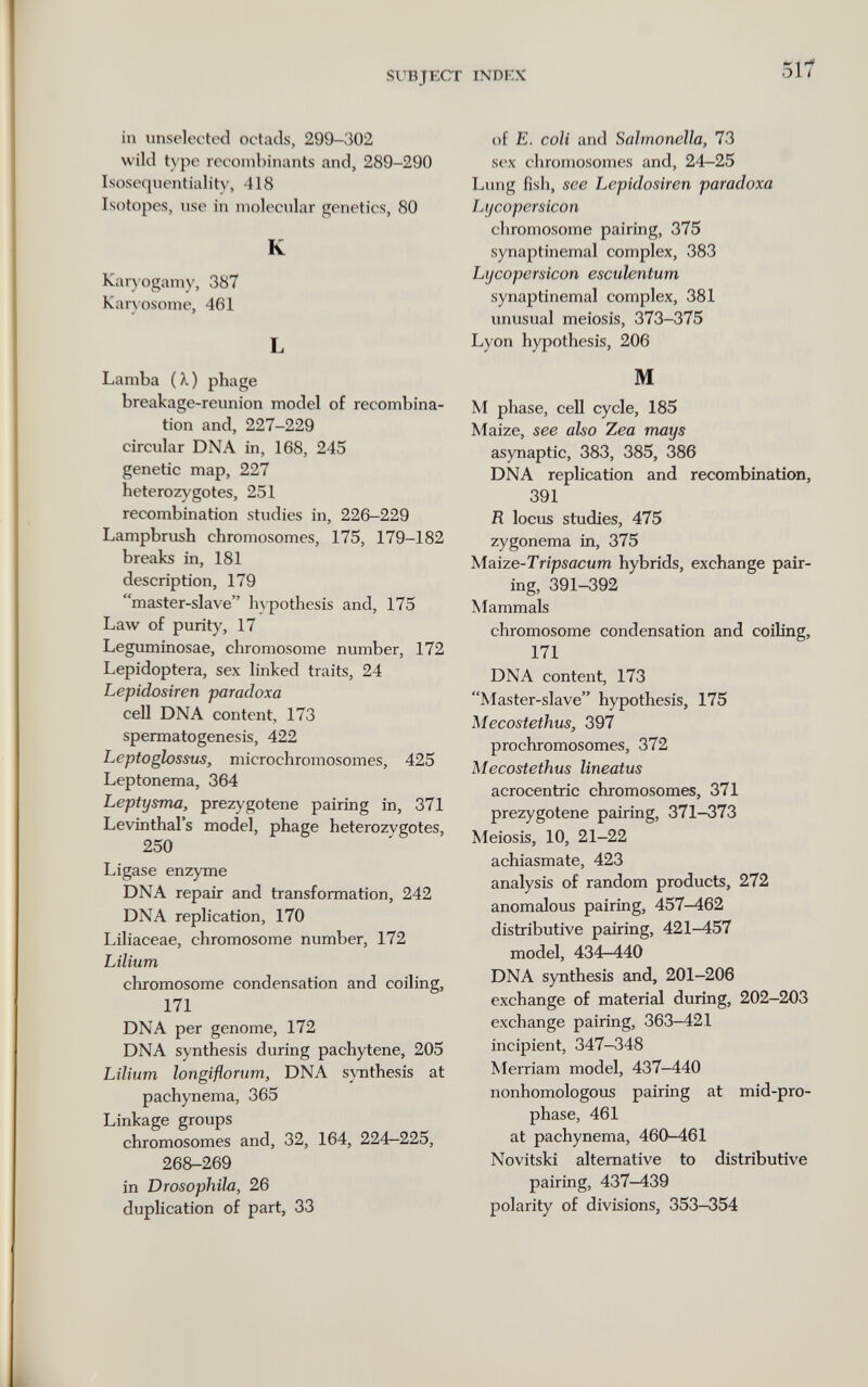 SUBJECT INDEX 517 in imsclecttxî ootads, 299-302 wild type recombinants and, 289-290 Isosoquentiality, 418 Isotopes, use in molecnlar genetics, 80 К Karjogamy, 387 Kan osome, 461 L Lamba (X) phage breakage-reunion model of recombina¬ tion and, 227-229 circular DNA in, 168, 245 genetic map, 227 heteroz}'gotes, 251 recombination studies in, 226-229 Lampbrush chromosomes, 175, 179-182 breaks in, 181 description, 179 master-slave hypothesis and, 175 Law of purity, 17 Leguminosae, chromosome number, 172 Lepidoptera, sex linked traits, 24 Lepidosiren paradoxa cell DNA content, 173 spermatogenesis, 422 Leptoglossus, microchromosomes, 425 Leptonema, 364 Leptysma, prezygotene pairing in, 371 Levinthal's model, phage heterozygotes, 250 Ligase enzyme DNA repair and transformation, 242 DNA rephcation, 170 Liliaceae, chromosome number, 172 Lilium chromosome condensation and coiling, 171 DNA per genome, 172 DNA synthesis during pachytene, 205 Lilium longiflorum, DNA synthesis at pachynema, 365 Linkage groups chromosomes and, 32, 164, 224—225, 268-269 in Drosophila, 26 duplication of part, 33 of E. coli and Salmonella, 73 sex chromosomes and, 24-25 Lung fish, see Lepidosiren paradoxa Lycopersicon chromosome pairing, 375 synaptinemal complex, 383 Lycopersicon esculentum synaptinemal complex, 381 unusual meiosis, 373-375 Lyon hypothesis, 206 M M phase, cell cycle, 185 Maize, see also Zea mays asynaptic, 383, 385, 386 DNA replication and recombination, 391 R locus studies, 475 zygonema in, 375 Maize-Tripsacum hybrids, exchange pair¬ ing, 391-392 Mammals chromosome condensation and coiling, 171 DNA content, 173 Master-slave hypothesis, 175 Mecostethus, 397 prochromosomes, 372 Mecostethus lineatus acrocentric chromosomes, 371 prezygotene pairing, 371-373 Meiosis, 10, 21-22 achiasmate, 423 analysis of random products, 272 anomalous pairing, 457-462 distributive pairing, 421-457 model, 434-440 DNA synthesis and, 201—206 exchange of material during, 202-203 exchange pairing, 363-421 incipient, 347-348 Merriam model, 437-440 nonhomologous pairing at mid-pro- phase, 461 at pachynema, 460-461 Novitski alternative to distributive pairing, 437-439 polarity of divisions, 353-354