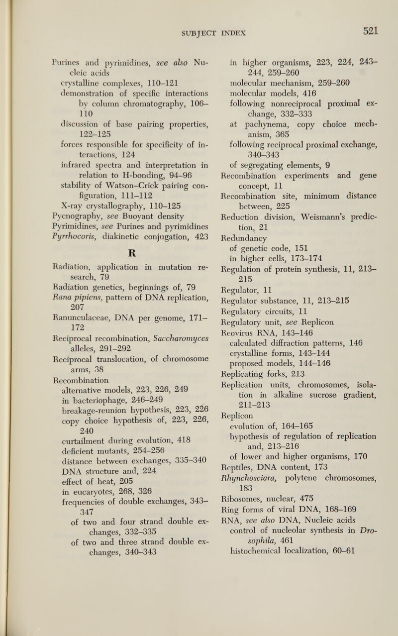 SUBJECT INDEX 521 rurincs and p)'rimidincs, see also Nu¬ cleic acids crystalline complexes, 110-121 demonstration of specific interactions by column chromatography, 106- 110 discussion of base pairing properties, 122-125 forces rcs^wnsible for specificity of in¬ teractions, 124 infrared spectra and interpretation in relation to H-bonding, 94-96 stability of Watson-Crick pairing con¬ figuration, 111-112 X-ray crystallography, 110-125 Pycnography, see Buoyant density Pyrimidines, see Purines and pyrimidines Ptjrrhocoris, diakinetic conjugation, 423 R Radiation, application in mutation re¬ search, 79 Radiation genetics, beginnings of, 79 Rana pipiens, pattern of DNA replication, 207 Ranunculaceae, DNA per genome, 171- 172 Reciprocal recombination, Saccharomyces alleles, 291-292 Reciprocal translocation, of chromosome arms, 38 Recombination alternative models, 223, 226, 249 in bacteriophage, 246—249 breakage-reunion hypothesis, 223, 226 copy choice hypothesis of, 223, 226, 240 curtailment during evolution, 418 deficient mutants, 254-256 distance between exchanges, 335-340 DNA structure and, 224 effect of heat, 205 in eucaryotes, 268, 326 frequencies of double exchanges, 343- 347 of two and four strand double ex¬ changes, 332-335 of two and three strand double ex¬ changes, 340—343 in higher organisms, 223, 224, 243- 244, 259-260 molecular mechanism, 259-260 molecular models, 416 following nonreciprocal proximal ex¬ change, 332-333 at pachynema, copy choice mech¬ anism, 365 following reciprocal proximal exchange, 340-343 of segregating elements, 9 Recombination experiments and gene concept, 11 Recombination site, minimum distance between, 225 Reduction division, Weismann's predic¬ tion, 21 Redundancy of genetic code, 151 in higher cells, 173-174 Regulation of protein synthesis, 11, 213- 215 Regulator, 11 Regulator substance, 11, 213-215 Regulatory circuits, 11 Regulatory unit, see Replicón Reovirus RNA, 143-146 calculated diffraction patterns, 146 crystalline forms, 143-144 proposed models, 144—146 Replicating forks, 213 Replication units, chromosomes, isola¬ tion in alkaline sucrose gradient, 211-213 Replicón evolution of, 164-165 hypothesis of regulation of replication and, 213-216 of lower and higher organisms, 170 Reptiles, DNA content, 173 Rhynchosckira, poly tene chromosomes, 183 Ribosomes, nuclear, 475 Ring forms of viral DNA, 168-169 RNA, see also DNA, Nucleic acids control of nucleolar synthesis in Dro- sophila, 461 histochemical localization, 60-61