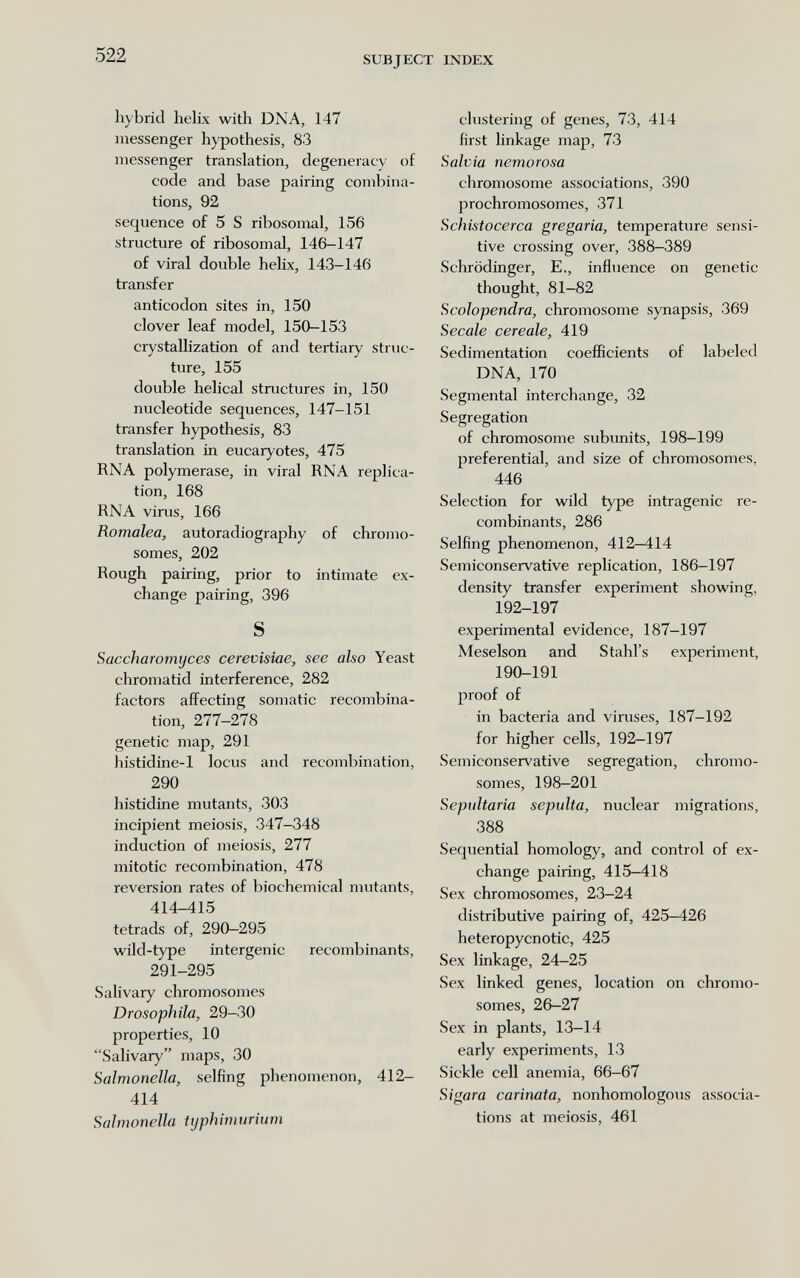 522 SUBJECT INDEX hybrid helix witli DNA, 147 messenger hypothesis, 83 messenger translation, degeneracy of code and base pairing combina¬ tions, 92 sequence of 5 S ribosomal, 156 structure of ribosomal, 146-147 of viral double helix, 143-146 transfer anticodon sites in, 150 clover leaf model, 150-153 crystallization of and tertiary struc¬ ture, 155 double helical structures in, 150 nucleotide sequences, 147-151 transfer hypothesis, 83 translation in eucaryotes, 475 RNA polymerase, in viral RNA replica¬ tion, 168 RNA virus, 166 Romalea, autoradiography of chromo¬ somes, 202 Rough pairing, prior to intimate ex¬ change pairing, 396 S Saccharomijces cerevisiae, see also Yeast chromatid interference, 282 factors affecting somatic recombina¬ tion, 277—278 genetic map, 291 histidine-1 locus and recombination, 290 histidine mutants, 303 incipient meiosis, 347-348 induction of meiosis, 277 mitotic recombination, 478 reversion rates of biochemical mutants, 414-415 tetrads of, 290-295 wild-type intergenic recombinants, 291-295 Salivary chromosomes Drosophila, 29-30 properties, 10 Salivary maps, 30 Salmonella, selfing phenomenon, 412- 414 Salmonella typhimurium clustering of genes, 73, 414 first linkage map, 73 Salvia nemorosa chromosome associations, 390 prochromosomes, 371 Schistocerca gregaria, temperature sensi¬ tive crossing over, 388-389 Schrödinger, E., influence on genetic thought, 81-82 Scolopendra, chromosome synapsis, 369 Secale cereale, 419 Sedimentation coefficients of labeled DNA, 170 Segmental interchange, 32 Segregation of chromosome subunits, 198-199 preferential, and size of chromosomes, 446 Selection for wild type intragenic re¬ combinants, 286 Selfing phenomenon, 412-414 Semiconservative replication, 186-197 density transfer experiment showing, 192-197 experimental evidence, 187-197 Meselson and Stahl's experiment, 190-191 proof of in bacteria and viruses, 187-192 for higher cells, 192-197 Semiconservative segregation, chromo¬ somes, 198-201 Sepultaria sepulta, nuclear migrations, 388 Sequential homology, and control of ex¬ change pairing, 415-418 Sex chromosomes, 23-24 distributive pairing of, 425-426 heteropycnotic, 425 Sex linkage, 24-25 Sex linked genes, location on chromo¬ somes, 26-27 Sex in plants, 13-14 early experiments, 13 Sickle cell anemia, 66-67 Sigara carinata, nonhomologous associa¬ tions at meiosis, 461