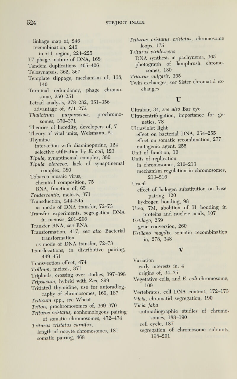 524 SUBJECT INDEX linkage map of, 246 recombination, 246 in rll region, 224-225 T7 phage, nature of DNA, 168 Tandem duplications, 405-406 Telosynapsis, 362, 367 Template slippage, mechanism of, 138, 140 Terminal redundancy, phage chromo¬ some, 250-251 Tetrad analysis, 278-282, 351-356 advantage of, 271-272 Thalictrum purpurscens, prochromo¬ somes, 370-371 Theories of heredity, developers of, 7 Theory of vital units, Weismann, 21 Thymine interaction with diaminopurine, 124 selective utilization by E. coli, 123 Típula, synaptinemal complex, 380 Típula oleráceo, lack of synaptinemal complex, 380 Tobacco mosaic virus, chemical composition, 75 RNA, function of, 65 Tradescentia, meiosis, 371 Transduction, 244-245 as mode of DNA transfer, 72-73 Transfer experiments, segregation DNA in meiosis, 201-206 Transfer RNA, see RNA Transformation, 417, see also Bacterial transformation as mode of DNA transfer, 72—73 Translocations, in distributive pairing, 449-451 Transvection effect, 474 Trillium, meiosis, 371 Triploids, crossing over studies, 397-398 Tripsacum, hybrid with Zea, 399 Tritiated thymidine, use for autoradiog¬ raphy of chromosomes, 169, 187 Triticum spp., see Wheat Triton, prochromosomes of, 369-370 Triturus cristatus, nonhomologous pairing of somatic chromosomes, 472-474 Triturus cristatus carnifex, length of oocyte chromosomes, 181 somatic pairing, 468 Triturus cristatus cristatus, chromosome loops, 175 Triturus viridescens DNA synthesis at pachynema, 365 photograph of lampbrush chromo¬ somes, 180 Triturus vulgaris, 365 Twin exchanges, see Sister chromatid ex¬ changes и Ultrabar, 34, see also Bar eye Ultracentrifugation, importance for ge¬ netics, 78 Ultraviolet light effect on bacterial DNA, 254-255 effect on somatic recombination, 277 mutagenic agent, 255 Unit of fvmction, 10 Units of replication in chromosomes, 210-213 mechanism regulation in chromosomes, 213-216 Uracil effect of halogen substitution on base pairing, 120 hvdrogen bonding, 98 Urea, 7M, abolition of H bonding in proteins and nucleic acids, 107 Ustilago, 259 gene conversion, 260 Ustílago mayáis, somatic recombination in, 278, 348 V Variation early interests in, 4 origins of, 34-35 Vegetative cells, and E. coli chromosome, 169 Vertebrates, cell DNA content, 172-173 Vicia, chromatid segregation, 190 Vicia jaba autoradiographic studies of chromo¬ somes, 188-190 cell cycle, 187 segregation of chromosome subunits, 198-201