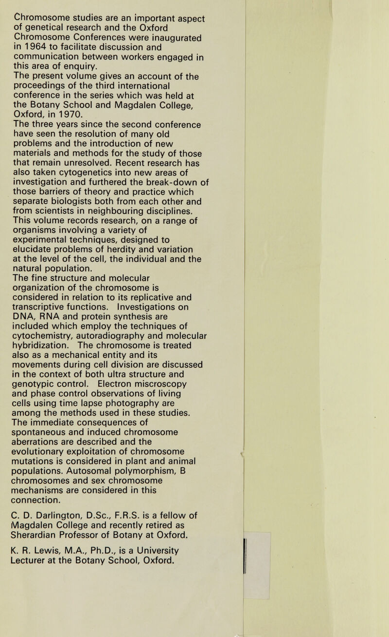 Chromosome studies are an important aspect of genetical research and the Oxford Chromosome Conferences were inaugurated in 1964 to facilitate discussion and communication between worl<ers engaged in this area of enquiry. The present volume gives an account of the proceedings of the third international conference in the series which was held at the Botany School and Magdalen College, Oxford, in 1970. The three years since the second conference have seen the resolution of many old problems and the introduction of new materials and methods for the study of those that remain unresolved. Recent research has also taken cytogenetics into new areas of investigation and furthered the break-down of those barriers of theory and practice which separate biologists both from each other and from scientists in neighbouring disciplines. This volume records research, on a range of organisms involving a variety of experimental techniques, designed to elucidate problems of herdity and variation at the level of the cell, the individual and the natural population. The fine structure and molecular organization of the chromosome is considered in relation to its replicative and transcriptive functions. Investigations on DNA, RNA and protein synthesis are included which employ the techniques of cytochemistry, autoradiography and molecular hybridization. The chromosome is treated also as a mechanical entity and its movements during cell division are discussed in the context of both ultra structure and genotypic control. Electron miscroscopy and phase control observations of living cells using time lapse photography are among the methods used in these studies. The immediate consequences of spontaneous and induced chromosome aberrations are described and the evolutionary exploitation of chromosome mutations is considered in plant and animal populations. Autosomal polymorphism, В chromosomes and sex chromosome mechanisms are considered in this connection. C. D. Darlington, D.Sc., F.R.S. is a fellow of Magdalen College and recently retired as Sherardian Professor of Botany at Oxford. K. R. Lewis, M.A., Ph.D., is a University Lecturer at the Botany School, Oxford.