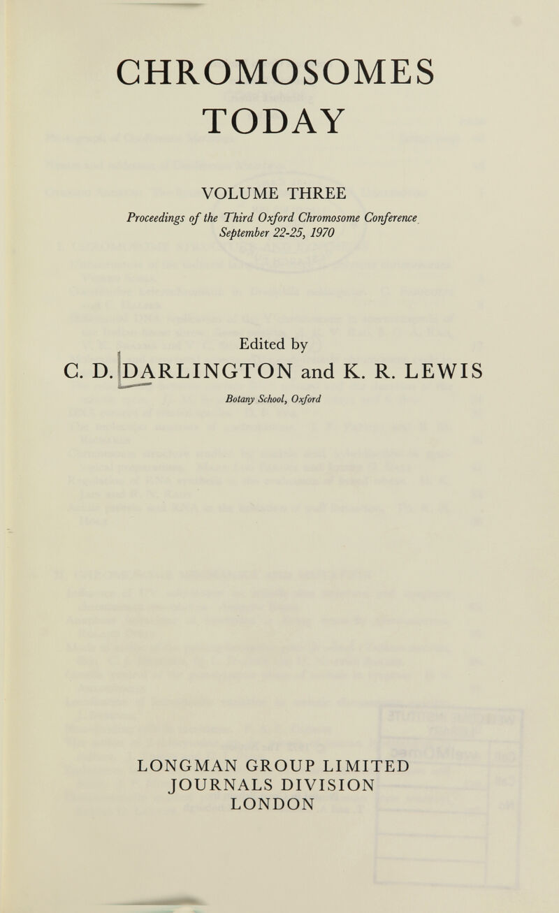 CHROMOSOMES TODAY VOLUME THREE Proceedings of the Third Oxford Chromosome Corference September 22-25, 1970 Edited by C. D.bARLINGTON and K. R. LEWIS Botany School, Oxford LONGMAN GROUP LIMITED JOURNALS DIVISION LONDON