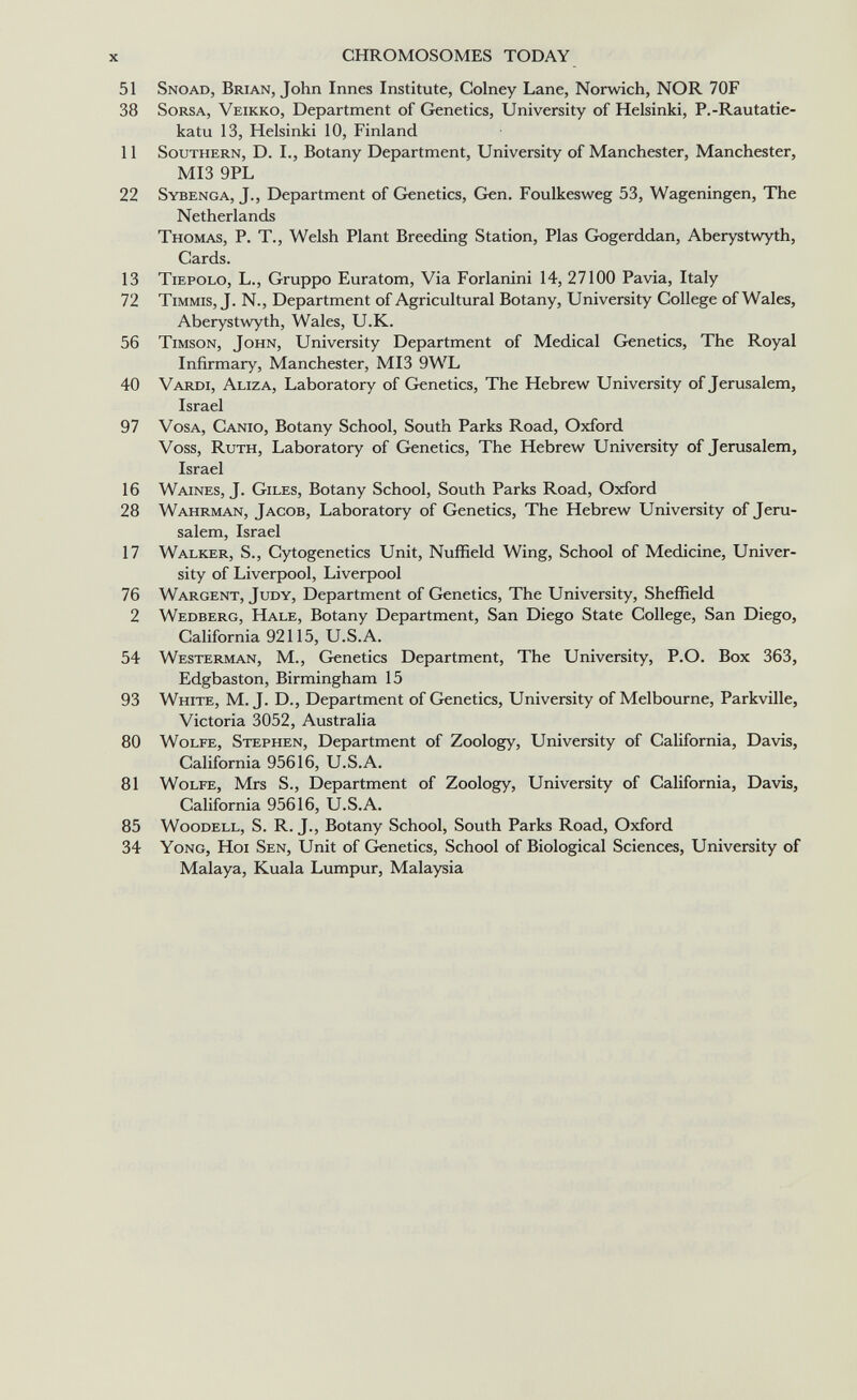 x CHROMOSOMES TODAY 51 Snoad, Brian, John Innes Institute, Colney Lane, Norwich, NOR 70F 38 SoRSA, Veikko, Department of Genetics, University of Helsinki, P.-Rautatie- katu 13, Helsinki 10, Finland 11 Southern, D. I., Botany Department, University of Manchester, Manchester, MI3 9PL 22 Sybenga, J., Department of Grenetics, Gen. Foulkesweg 53, Wageningen, The Netherlands Thomas, P. T., Welsh Plant Breeding Station, Pias Gogerddan, Aberystwyth, Cards. 13 Tiepolo, L., Gruppo Euratom, Via Forlanini 14, 27100 Pavia, Italy 72 Timmis, J. N., Department of Agricultural Botany, University College of Wales, Aberystwyth, Wales, U.K. 56 Timson, John, University Department of Medical Genetics, The Royal Infirmary, Manchester, MI3 9WL 40 Vardi, Aliza, Laboratory of Genetics, The Hebrew University of Jerusalem, Israel 97 VosA, Canio, Botany School, South Parks Road, Oxford Voss, Ruth, Laboratory of Genetics, The Hebrew University of Jerusalem, Israel 16 Waines, J. Giles, Botany School, South Parks Road, Oxford 28 Wahrman, Jacob, Laboratory of Genetics, The Hebrew University of Jeru¬ salem, Israel 17 Walker, S., Cytogenetics Unit, Nuffield Wing, School of Medicine, Univer¬ sity of Liverpool, Liverpool 76 Wargent, Judy, Department of Genetics, The University, Sheffield 2 Wedberg, Hale, Botany Department, San Diego State College, San Diego, California 92115, U.S.A. 54 Westerman, M., Genetics Department, The University, P.O. Box 363, Edgbaston, Birmingham 15 93 White, M. J. D., Department of Genetics, University of Melbourne, Parkville, Victoria 3052, Australia 80 Wolfe, Stephen, Department of Zoology, University of California, Davis, California 95616, U.S.A. 81 Wolfe, Mrs S., Department of Zoology, University of California, Davis, California 95616, U.S.A. 85 WooDELL, S. R. J., Botany School, South Parks Road, Oxford 34 Yong, Hoi Sen, Unit of Genetics, School of Biological Sciences, University of Malaya, Kuala Lumpur, Malaysia