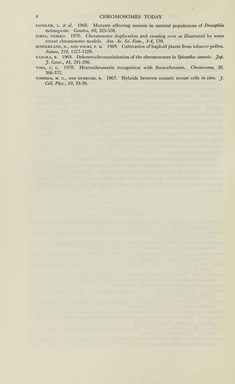 4 CHROMOSOMES TODAY SANDLER, L. et al. 1968. Mutants affecting meiosis in natural populations of Drosophila melanogaster. Genetics, 60, 525-558. SORSA, VEIKKO. 1970. Chromosome duplication and crossing over as illustrated by some recent chromosome models. Am. Ac. Sci. Fenn., A\4, 159. SUNDERLAND, N., AND WICKS, F. M. 1969. Cultivation of haploid plants from tobacco pollen. Nature, 224, 1227-1229. TANAKA, R. 1969. Deheterochromatinisation of the chromosomes in Spiranthes sinensis. Jap, J. Genet., 44, 291-296. VOSA, С. G. 1970. Heterochromatin recognition with fluorochromes. Chromosoma, 30, 366-372. YOSHIDA, M. c., AND EPHRUSSi, B. 1967. Hybrids between somatic mouse cells in vitro. J. Cell. Phys., 69, 33-39.