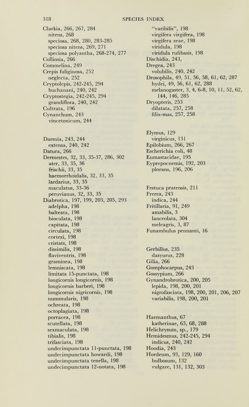 318 SPECIES INDEX Clarkia, 266, 267, 284 nitens, 268 speciosa, 268, 280, 283-285 speciosa nitens, 269, 271 speciosa polyantha, 268-274, 277 Collinsia, 266 Commelina, 249 Crépis fuliginosa, 252 neglecta, 252 Cryptolepis, 242-245, 294 buchanani, 240, 242 Cryptostegia, 242-245, 294 grandiflora, 240, 242 Cultrata, 196 Cynanchum, 243 vincetoxicum, 244 Daemia, 243, 244 extensa, 240, 242 Datura, 266 Dermestes, 32, 33, 35-37, 286, 302 ater, 33, 35, 36 frischii, 33, 35 haemorrhoidalis, 32, 33, 35 lardarius, 33, 35 maculatus, 33-36 peruvianus, 32, 33, 35 Diabrotica, 197, 199, 203, 205, 293 adelpha, 198 balteata, 198 bioculata, 198 capitata, 198 circulata, 198 cortezi, 198 cristats, 198 dissimilis, 198 flaviventris, 198 graminea, 198 lemniscata, 198 limitata 15-punctata, 198 longicornis longicornis, 198 longicornis barberi, 198 longicornis nigricornis, 198 nummularis, 198 ochreata, 198 octoplagiata, 198 porracea, 198 scutellata, 198 sexmaculata, 198 tibialis, 198 trifasciata, 198 undecimpunctata 11-punctata, 198 undecimpunctata howardi, 198 undecimpunctata tenella, 198 undecimpunctata 12-notata, 198 varibilis, 198 virgifera virgifera, 198 virgifera zeae, 198 viridula, 198 viridula rufibasis, 198 Dischidia, 243, Dregea, 243 volubilis, 240, 242 Drosophila, 49, 51, 56, 58, 61, 62, 287 hydei, 49, 56, 61, 62, 288 melanogaster, 3, 4, 6-8, 10, 11, 52, 62, 144, 146, 285 Dryopteris, 253 dilatata, 257, 258 filix-mas, 257, 258 Elymus, 129 virginicus, 131 Epilobium, 266, 267 Escherichia coli, 48 Eumastacidae, 195 Eyprepocnemis, 192, 203 plorans, 196, 206 Festuca pratensis, 211 Frerea, 243 indica, 244 Fritillaria, 91, 249 amabilis, 3 lanceolata, 304 meleagris, 3, 87 Funambulus pennanti, 16 Gerbillus, 235 dasyurus, 228 Gilia, 266 Gomphocarpus, 243 Gossypium, 266 Gynandrobrotica, 200, 205 lepida, 198, 200, 201 nigrofasciata, 198, 200, 201, 206, 207 variabilis, 198, 200, 201 Haemanthus, 67 katherinae, 63, 68, 288 Helichrysum, sp., 179 Hemidesmus, 242-245, 294 indicus, 240, 242 Hoodia, 243 Hordeum, 93, 129, 160 bulbosum, 132 vulgare, 131, 132, 303