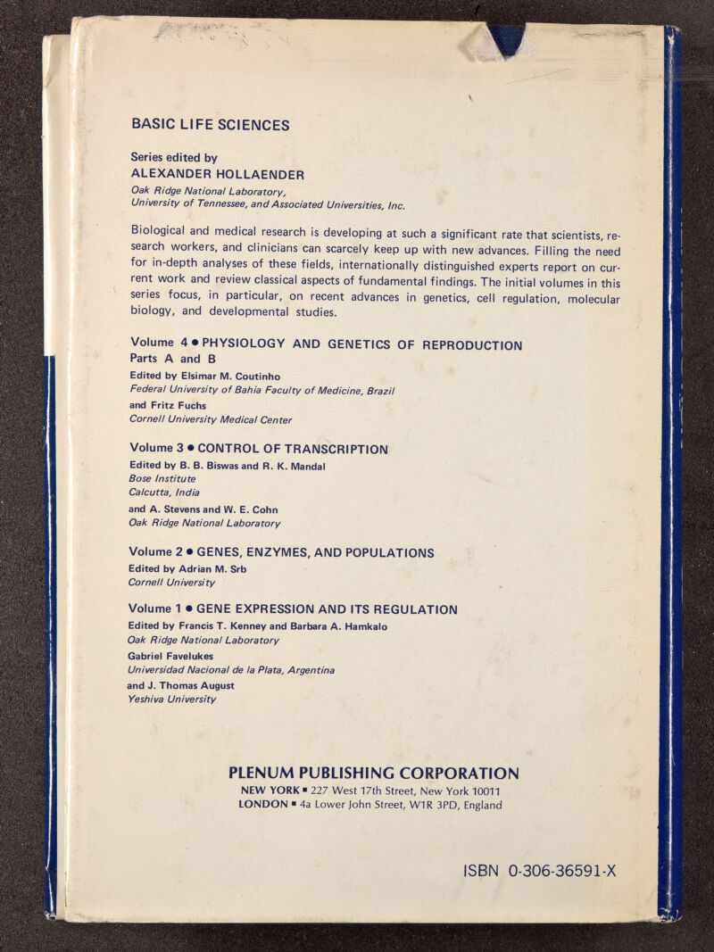 BASIC LIFE SCIENCES Series edited by ALEXANDER HOLLAENDER Oak Ridge National Laboratory, University of Tennessee, and Associated Universities, Inc. Biological and medical research is developing at such a significant rate that scientists, re search workers, and clinicians can scarcely keep up with new advances. Filling the need for in-depth analyses of these fields, internationally distinguished experts report on cur rent work and review classical aspects of fundamental findings. The initial volumes in this series focus, in particular, on recent advances in genetics, cell regulation, molecular biology, and developmental studies. Volume 4 • PHYSIOLOGY AND GENETICS OF REPRODUCTION Parts A and B Edited by Elsimar M. Coutinho Federal University of Bahia Faculty of Medicine, Brazil and Fritz Fuchs Cornell University Medical Center Volume 3 • CONTROL OF TRANSCRIPTION Edited by B. B. Biswas and R. K. Mandai Bose Institute Calcutta, India and A. Stevens and W. E. Cohn Oak Ridge National Laboratory Volume 2 • GENES, ENZYMES, AND POPULATIONS Edited by Adrian M. Srb Cornell University Volume 1 • GENE EXPRESSION AND ITS REGULATION Edited by Francis T. Kenney and Barbara A. Hamkalo Oak Ridge National Laboratory Gabriel Favelukes Universidad Nacional de la Plata, Argentina and J. Thomas August Yeshiva University PLENUM PUBLISHING CORPORATION NEW YORK ■ 227 West 17th Street, New York 10011 LONDON ■ 4a Lower John Street, W1R 3PD, England ISBN 0-306-36591-X