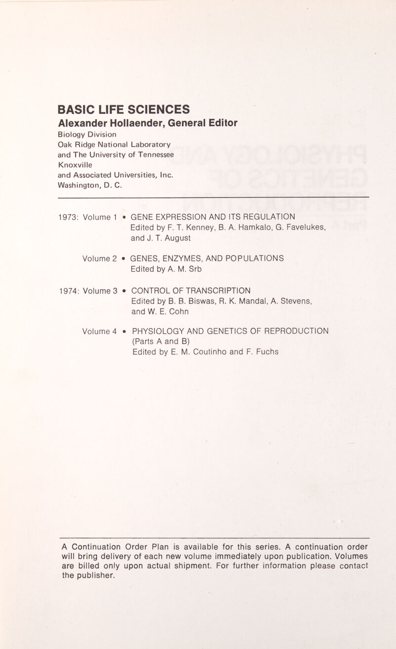 BASIC LIFE SCIENCES Alexander Hollaender, General Editor Biology Division Oak Ridge National Laboratory and The University of Tennessee Knoxville and Associated Universities, Inc. Washington, D. C. 1973: Volume 1 • GENE EXPRESSION AND ITS REGULATION Edited by F. T. Kenney, B. A. Hamkalo, G. Favelukes, and J. T. August Volume 2 • GENES, ENZYMES, AND POPULATIONS Edited by A. M. Srb 1974: Volume 3 • CONTROL OF TRANSCRIPTION Edited by B. R. Biswas, R. K. Mandai, A. Stevens, and W. E. Cohn Volume 4 • PHYSIOLOGY AND GENETICS OF REPRODUCTION (Parts A and B) Edited by E. M. Coutinho and F. Fuchs A Continuation Order Plan is available for this series. A continuation order will bring delivery of each new volume immediately upon publication. Volumes are billed only upon actual shipment. For further information please contact the publisher.