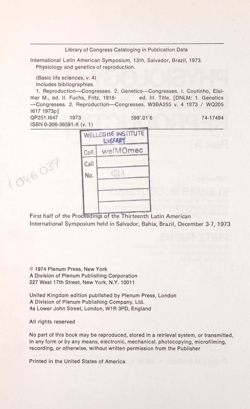 Library of Congress Cataloging in Publication Data International Latin American Symposium, 13th, Salvador, Brazil, 1973. Physiology and genetics of reproduction. (Basic life sciences, v. 4) Includes bibliographies. 1. Reproduction—Congresses. 2. Genetics—Congresses. I. Coutinho, Elsi- mar M., ed. II. Fuchs, Fritz, 1918- ed. III. Title. [DNLM: 1. Genetics —Congresses. 2. Reproduction—Congresses. W3BA255 v. 4 1973 / WQ205 1617 1973p] QP251.I647 1973 599'.01'6 74-17494 ISBN 0-306-36591-X (v. 1) rv r\ WELLCP tl£ WS riTUTE VMMft Coll. welMQmec Call No. First half of the Proceedings of the Thirteenth Latin American International Symposium held in Salvador, Bahia, Brazil, December 3-7, 1973 © 1974 Plenum Press, New York A Division of Plenum Publishing Corporation 227 West 17th Street, New York, N.Y. 10011 United Kingdom edition published by Plenum Press, London A Division of Plenum Publishing Company, Ltd. 4a Lower John Street, London, W1R 3PD, England All rights reserved No part of this book may be reproduced, stored in a retrieval system, or transmitted, in any form or by any means, electronic, mechanical, photocopying, microfilming, recording, or otherwise, without written permission from the Publisher Printed in the United States of America