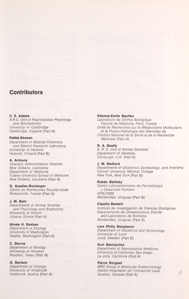 Contributors C. E. Adams A.R.C. Unit of Reproductive Physiology and Biochemistry University of Cambridge Cambridge, England (Part B) Pekka Ahonen Department of Medical Chemistry and Steroid Research Laboratory University of Helsinki Helsinki, Finland (Part B) A. Arimura Veterans Administration Hospital New Orleans, Louisiana; Department of Medicine Tulane University School of Medicine New Orleans, Louisiana (Part A) G. Azadian-Boulanger Centre de Recherches Roussel-Uclaf Romainville, France (Part A) J. M. Bahr Departments of Animal Science and Physiology and Biophysics University of Illinois Urbana, Illinois (Part A) Aimée H. Bakken Department of Zoology University of Washington Seattle, Washington (Part A) C. Barros Department of Biology University of Houston Houston, Texas (Part B) G. Bartsch Department of Urology University of Innsbruck Innsbruck, Austria (Part A) Etienne-Emile Baulieu Laboratoire de Chimie Biologique Faculté de Médicine, Paris, France Unité de Recherches sur le Métabolisme Moléculaire et la Physio-Pathologie des Stéroides de l'Institut National de la Santé et de la Recherche Médicale (Part A) R. A. Beatty A. R. C. Unit of Animal Genetics Department of Genetics Edinburgh, U.K. (Part A) J. M. Bedford Departments of Obstetrics, Gynecology, and Anatomy Cornell University Medical College New York, New York (Part B) Rubén Belitzky Centro Latinoamericano de Perinatologia y Desarrollo Humano OPS/OMS Montevideo, Uruguay (Part B) Claudio Benech Instituto de Investigación de Ciencias Biológicas Departamento de Ultraestructura Celular and Laboratorio de Biofisica Montevideo, Uruguay (Part A) Lars Philip Bengtsson Department of Obstetrics and Gynecology University of Lund Lund, Sweden (Part B) Kurt Benirschke Department of Reproductive Medicine University of California, San Diego La Jolla, California (Part A) Pierre Borgeat MRC Group in Molecular Endocrinology Centre Hospitalier de l'Université Laval Quebec, Canada (Part A)