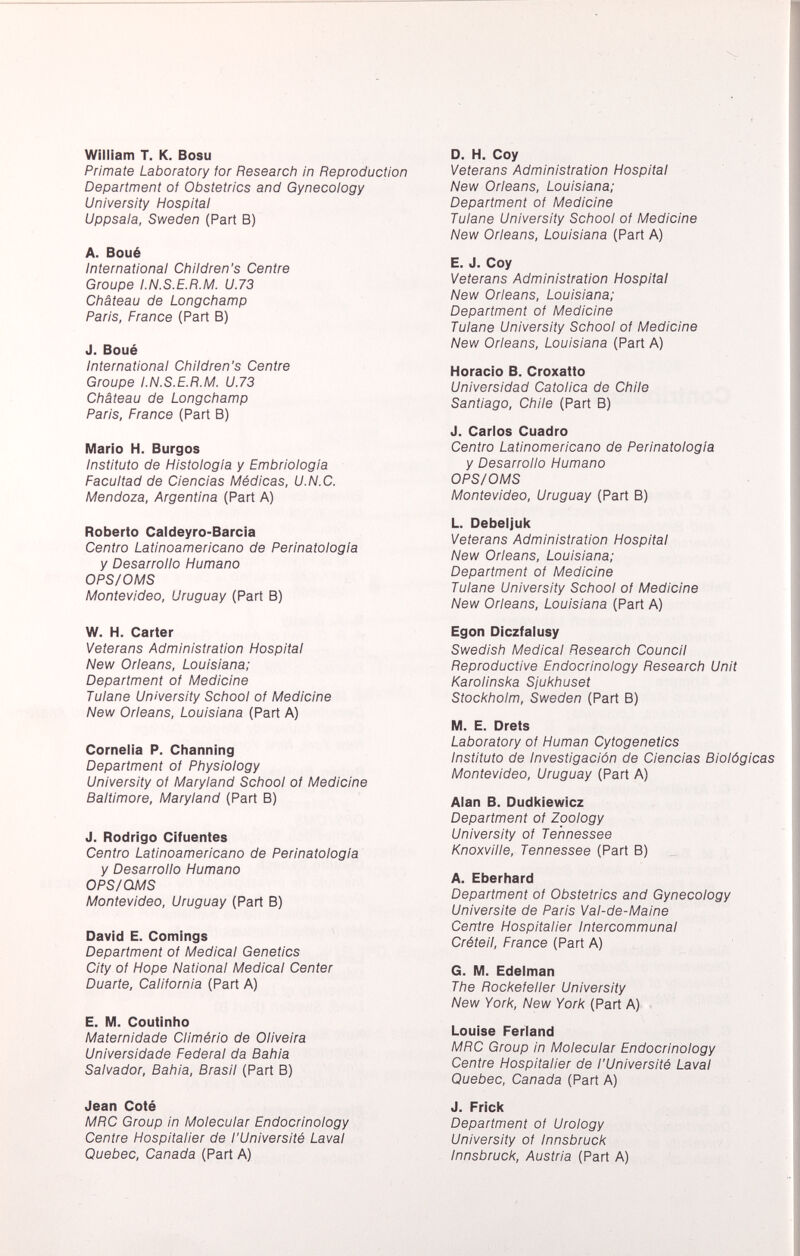 William T. K. Bosu Primate Laboratory tor Research in Reproduction Department of Obstetrics and Gynecology University Hospital Uppsala, Sweden (Part B) A. Boué International Children's Centre Groupe I.N.S.E.R.M. U.73 Château de Longchamp Paris, France (Part B) J. Boué International Children's Centre Groupe I.N.S.E.R.M. U.73 Château de Longchamp Paris, France (Part B) Mario H. Burgos Instituto de Histología y Embriologia Facultad de Ciencias Médicas, U.N.C. Mendoza, Argentina (Part A) Roberto Caldeyro-Barcia Centro Latinoamericano de Perinatologia y Desarrollo Humano OPS/OMS Montevideo, Uruguay (Part B) W. H. Carter Veterans Administration Hospital New Orleans, Louisiana; Department of Medicine Tulane University School of Medicine New Orleans, Louisiana (Part A) Cornelia P. Channing Department of Physiology University of Maryland School of Medicine Baltimore, Maryland (Part B) J. Rodrigo Cifuentes Centro Latinoamericano de Perinatologia y Desarrollo Humano O PS/QMS Montevideo, Uruguay (Part B) David E. Comings Department of Medical Genetics City of Hope National Medical Center Duarte, California (Part A) E. M. Coutinho Maternidade Climério de Oliveira Universidade Federal da Bahia Salvador, Bahia, Brasil (Part B) Jean Coté MRC Group in Molecular Endocrinology Centre Hospitalier de l'Université Laval Quebec, Canada (Part A) D. H. Coy Veterans Administration Hospital New Orleans, Louisiana; Department of Medicine Tulane University School of Medicine New Orleans, Louisiana (Part A) E. J. Coy Veterans Administration Hospital New Orleans, Louisiana; Department of Medicine Tulane University School of Medicine New Orleans, Louisiana (Part A) Horacio B. Croxatto Universidad Católica de Chile Santiago, Chile (Part B) J. Carlos Cuadro Centro Latinomericano de Perinatologia y Desarrollo Humano OPS/OMS Montevideo, Uruguay (Part B) L. Debeljuk Veterans Administration Hospital New Orleans, Louisiana; Department of Medicine Tulane University School of Medicine New Orleans, Louisiana (Part A) Egon Diczfalusy Swedish Medical Research Council Reproductive Endocrinology Research Unit Karolinska Sjukhuset Stockholm, Sweden (Part B) M. E. Drets Laboratory of Human Cytogenetics Instituto de Investigación de Ciencias Biológicas Montevideo, Uruguay (Part A) Alan B. Dudkiewicz Department of Zoology University of Tennessee Knoxville, Tennessee (Part B) A. Eberhard Department of Obstetrics and Gynecology Universite de Paris Val-de-Maine Centre Hospitalier Intercommunal Créteil, France (Part A) G. M. Edelman The Rockefeller University New York, New York (Part A) Louise Ferland MRC Group in Molecular Endocrinology Centre Hospitalier de l'Université Laval Quebec, Canada (Part A) J. Frick Department oi Urology University of Innsbruck Innsbruck, Austria (Part A)