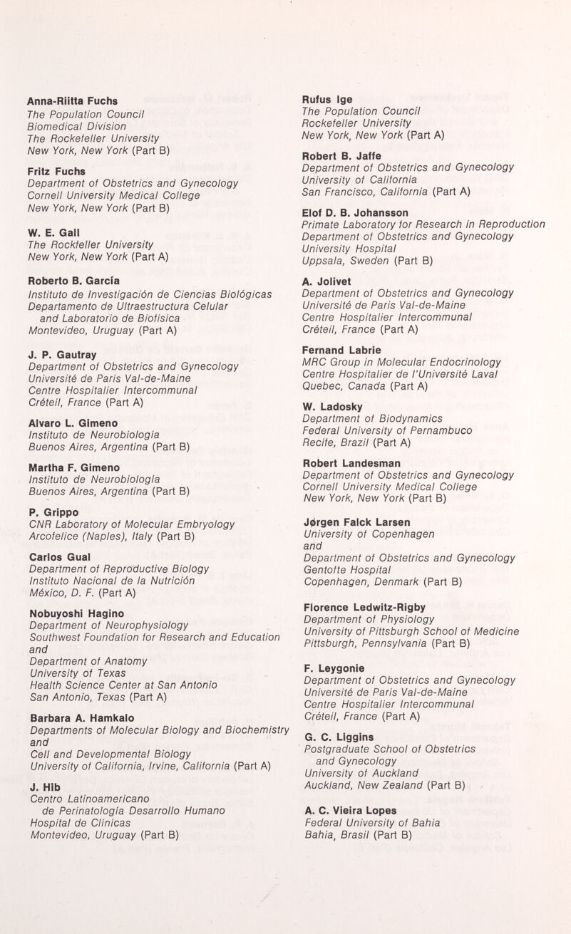 Anna-Riitta Fuchs The Population Council Biomedical Division The Rockefeller University New York, New York (Part B) Fritz Fuchs Department of Obstetrics and Gynecology Cornell University Medical College New York, New York (Part B) W. E. Gall The fìockfeller University New York, New York (Part A) Roberto B. Garcia Instituto de Investigación de Ciencias Biológicas Departamento de Ultraestructura Celular and Laboratorio de Biofisica Montevideo, Uruguay (Part A) J. P. Gautray Department of Obstetrics and Gynecology Université de Paris Val-de-Maine Centre Hospitalier Intercommunal Créteil, France (Part A) Alvaro L. Gimeno Instituto de Neurobiologia Buenos Aires, Argentina (Part B) Martha F. Gimeno Instituto de Neurobiologia Buenos Aires, Argentina (Part B) P. Grippo CNR Laboratory of Molecular Embryology Arcofelice (Naples), Italy (Part B) Carlos Guai Department of Reproductive Biology Instituto Nacional de la Nutrición México, D. F. (Part A) Nobuyoshi Hagino Department of Neurophysiology Southwest Foundation for Research and Education and Department of Anatomy University of Texas Health Science Center at San Antonio San Antonio, Texas (Part A) Barbara A. Hamkalo Departments of Molecular Biology and Biochemistry and Cell and Developmental Biology University of California, Irvine, California (Part A) J. Hib Centro Latinoamericano de Perinatologia Desarrollo Humano Hospital de Clínicas Montevideo, Uruguay (Part B) Rufus Ige The Population Council Rockefeller University New York, New York (Part A) Robert B. Jaffe Department of Obstetrics and Gynecology University of California San Francisco, California (Part A) Elof D. B. Johansson Primate Laboratory for Research in Reproduction Department of Obstetrics and Gynecology University Hospital Uppsala, Sweden (Part B) A. Jolivet Department of Obstetrics and Gynecology Université de Paris Val-de-Maine Centre Hospitalier Intercommunal Créteil, France (Part A) Fernand Labrie MRC Group in Molecular Endocrinology Centre Hospitalier de l'Université Laval Quebec, Canada (Part A) W. Ladosky Department of Biodynamics Federal University of Fernambuco Recite, Brazil (Part A) Robert Landesman Department of Obstetrics and Gynecology Cornell University- Medical College New York, New York (Part B) Jorgen Falck Larsen University of Copenhagen and Department of Obstetrics and Gynecology Gentofte Hospital Copenhagen, Denmark (Part B) Florence Ledwitz-Rigby Department of Physiology University of Pittsburgh School of Medicine Pittsburgh, Pennsylvania (Part B) F. Leygonie Department of Obstetrics and Gynecology Université de Paris Val-de-Maine Centre Hospitalier Intercommunal Créteil, France (Part A) G. C. Liggins Postgraduate School of Obstetrics and Gynecology University of Auckland Auckland, New Zealand (Part B) A. C. Vieira Lopes Federal University of Bahia Bahia, Brasil (Part B)