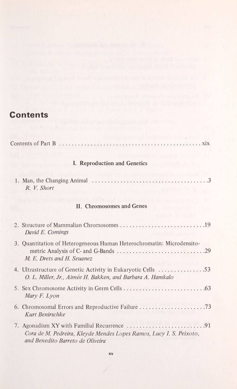 Contents Contents of Part B xix I. Reproduction and Genetics 1. Man, the Changing Animal 3 R. V. Short II. Chromosomes and Genes 2. Structure of Mammalian Chromosomes 19 David E. Comings 3. Quantitation of Heterogeneous Human Heterochromatin: Microdensito- metric Analysis of C- and G-Bands 29 M. E. Drets and H. Seuanez 4. Ultrastructure of Genetic Activity in Eukaryotic Cells 53 O. L. Miller, Jr., Aimée H. Bakken, and Barbara A. Hamkalo 5. Sex Chromosome Activity in Germ Cells 63 Mary F. Lyon 6. Chromosomal Errors and Reproductive Failure 73 Kurt Benirschke 7. Agonadism XY with Familial Recurrence 91 Cora de M. Pedreira, Kley de Mendes Lopes Ramos, Lucy I. S. Peixoto, and Benedito Barreto de Oliveira