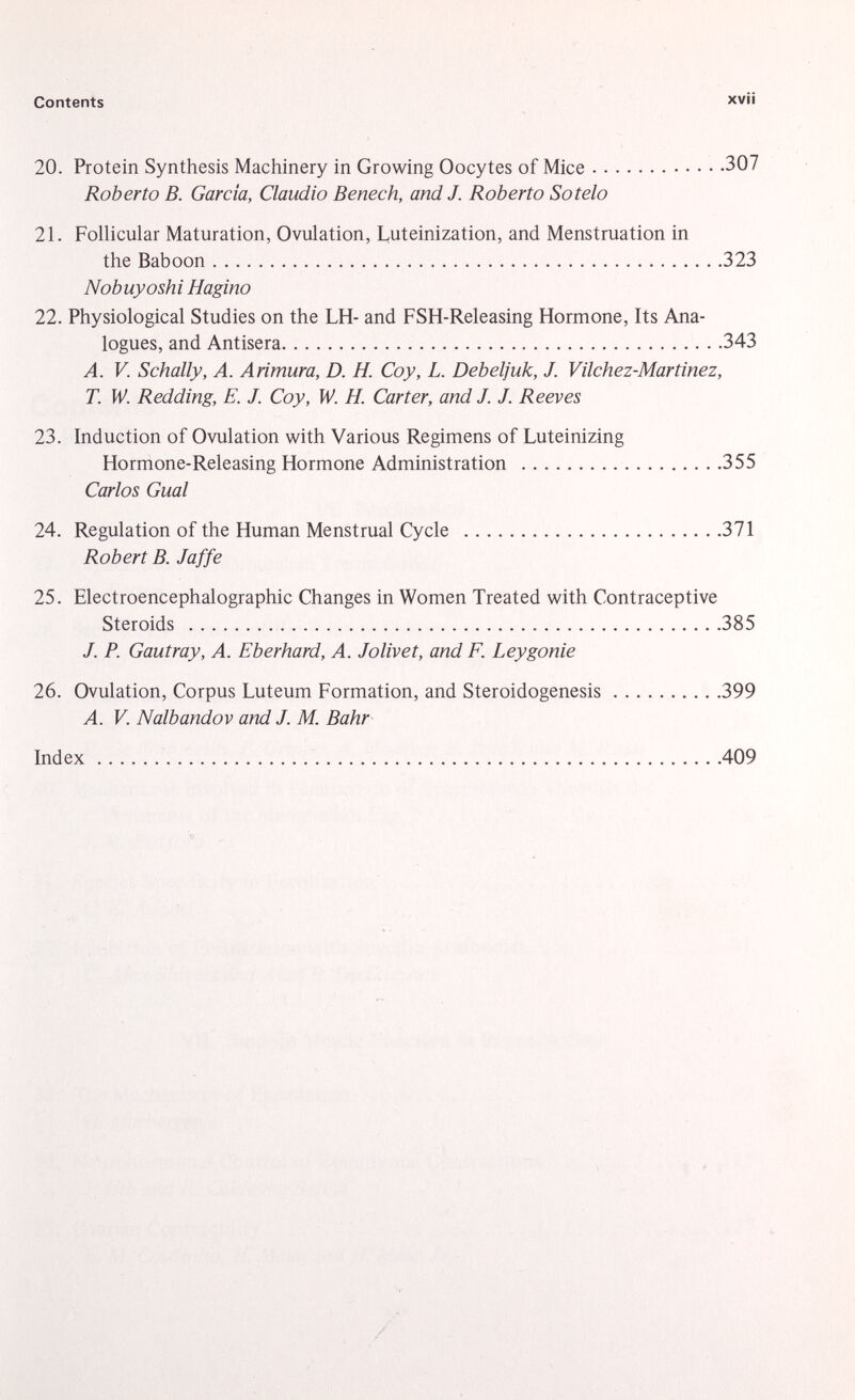 20. Protein Synthesis Machinery in Growing Oocytes of Mice 307 Roberto B. Garcia, Claudio Benech, and J. Roberto Sotelo 21. Follicular Maturation, Ovulation, Luteinization, and Menstruation in the Baboon 323 Nobuyoshi H agino 22. Physiological Studies on the LH- and FSH-Releasing Hormone, Its Ana logues, and Antisera 343 A. V. Schally, A. Arimura, D. H. Coy, L. Debeljuk, J. Vilchez-Martinez, T. W. Redding, E. J. Coy, W. H. Carter, and J. J. Reeves 23. Induction of Ovulation with Various Regimens of Luteinizing Hormone-Releasing Hormone Administration 355 Carlos Guai 24. Regulation of the Human Menstrual Cycle 371 Robert B. Jaffe 25. Electroencephalographic Changes in Women Treated with Contraceptive Steroids 385 J. P. Gautray, A. Eberhard, A. Jolivet, and F. Leygonie 26. Ovulation, Corpus Luteum Formation, and Steroidogenesis 399 A. V. Nalbandov and J. M. Bahr Index 409
