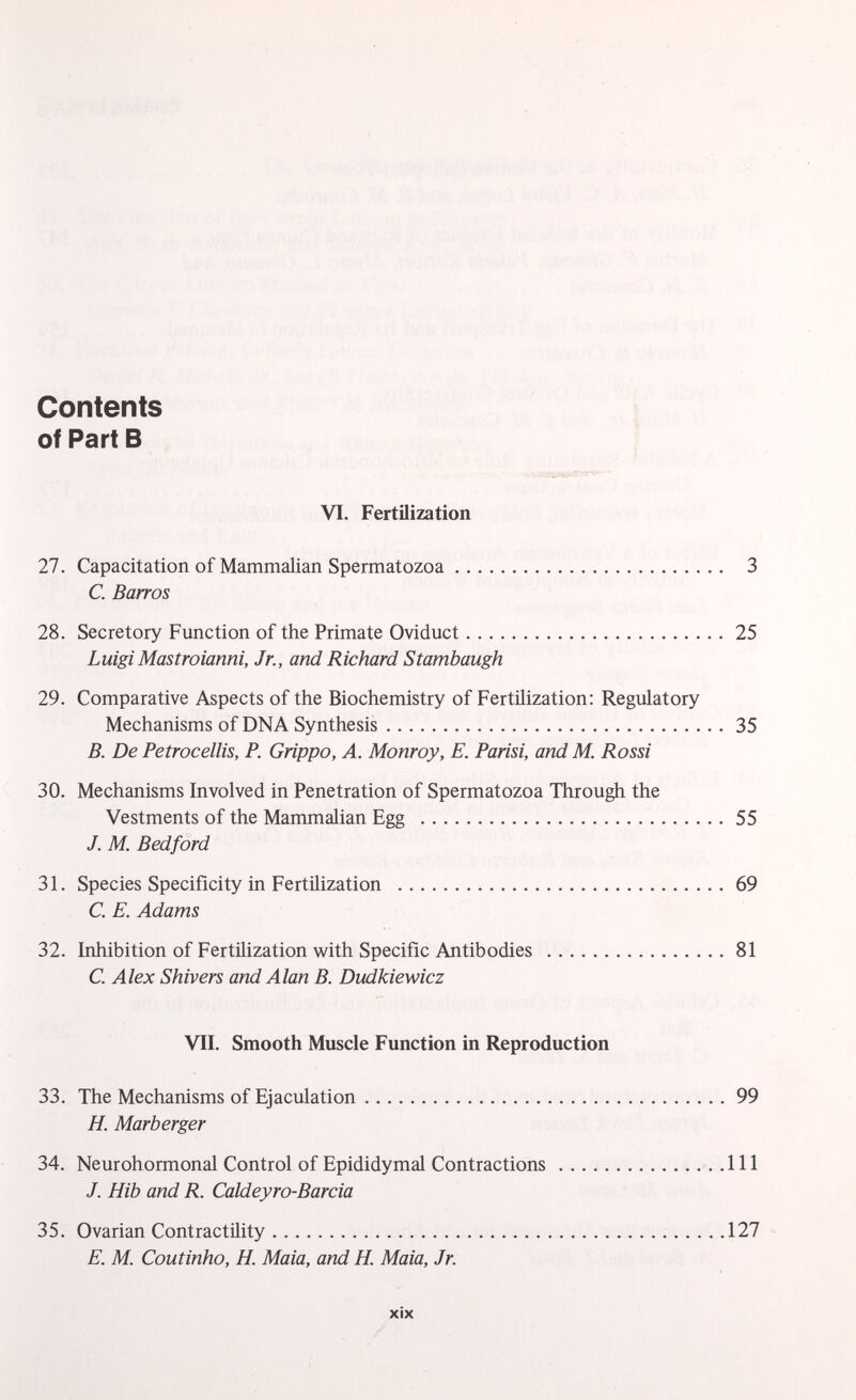 Contents of Part B VI. Fertilization 27. Capacitation of Mammalian Spermatozoa 3 C. Barros 28. Secretory Function of the Primate Oviduct 25 Luigi Mastroianni, Jr., and Richard Stambaugh 29. Comparative Aspects of the Biochemistry of Fertilization: Regulatory Mechanisms of DNA Synthesis 35 B. De Petrocellis, P. Grippo, A. Monroy, E. Parisi, and M. Rossi 30. Mechanisms Involved in Penetration of Spermatozoa Through the Vestments of the Mammalian Egg 55 J. M. Bedford 31. Species Specificity in Fertilization 69 C. E. Adams 32. Inhibition of Fertilization with Specific Antibodies 81 C. Alex Shivers and Alan B. Dudkiewicz VII. Smooth Muscle Function in Reproduction 33. The Mechanisms of Ejaculation 99 H. Marb erger 34. Neurohormonal Control of Epididymal Contractions Ill J. Hib and R. Caldeyro-Barcia 35. Ovarian Contractility 127 E. M. Coutinho, H. Maia, and H. Maia, Jr.