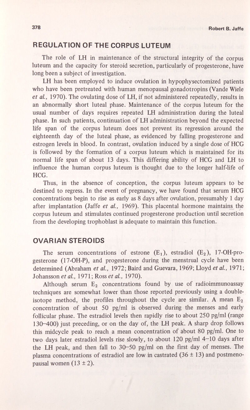 REGULATION OF THE CORPUS LUTEUM The role of LH in maintenance of the structural integrity of the corpus luteum and the capacity for steroid secretion, particularly of progesterone, have long been a subject of investigation. LH has been employed to induce ovulation in hypophysectomized patients who have been pretreated with human menopausal gonadotropins (Vande Wiele et al., 1970). The ovulating dose of LH, if not administered repeatedly, results in an abnormally short luteal phase. Maintenance of the corpus luteum for the usual number of days requires repeated LH administration during the luteal phase. In such patients, continuation of LH administration beyond the expected life span of the corpus luteum does not prevent its regression around the eighteenth day of the luteal phase, as evidenced by falling progesterone and estrogen levels in blood. In contrast, ovulation induced by a single dose of HCG is followed by the formation of a corpus luteum which is maintained for its normal life span of about 13 days. This differing ability of HCG and LH to influence the human corpus luteum is thought due to the longer half-life of HCG. Thus, in the absence of conception, the corpus luteum appears to be destined to regress. In the event of pregnancy, we have found that serum HCG concentrations begin to rise as early as 8 days after ovulation, presumably 1 day after implantation (Jaffe et al., 1969). This placental hormone maintain^ the corpus luteum and stimulates continued progesterone production until secretion from the developing trophoblast is adequate to maintain this function. OVARIAN STEROIDS The serum concentrations of estrone (Ej), estradiol (E 2 ), 17-OH-pro- gesterone (17-OH-P), and progesterone during the menstrual cycle have been determined (Abraham et al., 1972; Baird and Guevara, 1969; Lloyd et al., 1971; Johansson et al, 1971 ; Ross et al., 1970). Although serum E 2 concentrations found by use of radioimmunoassay techniques are somewhat lower than those reported previously using a double- isotope method, the profiles throughout the cycle are similar. A mean E 2 concentration of about 50 pg/ml is observed during the menses and early follicular phase. The estradiol levels then rapidly rise to about 250 pg/ml (range 130-400) just preceding, or on the day of, the LH peak. A sharp drop follows this midcycle peak to reach a mean concentration of about 80 pg/ml. One to two days later estradiol levels rise slowly, to about 120 pg/ml 4-10 days after the LH peak, and then fall to 30-50 pg/ml on the first day of menses. The plasma concentrations of estradiol are low in castrated (36 ± 13) and postmeno pausal women (13 ±2).
