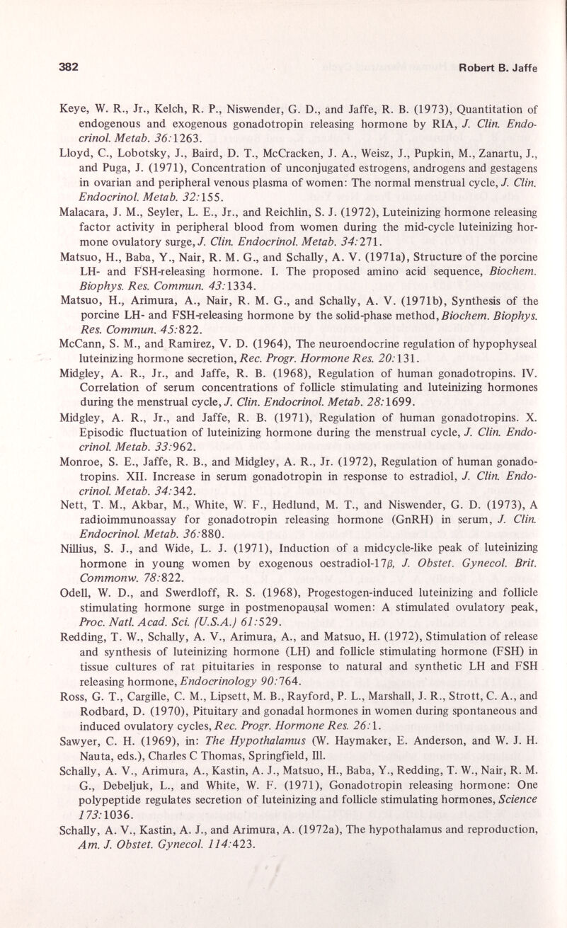 Keye, W. R., Jr., Kelch, R. P., Niswender, G. D., and Jaffe, R. B. (1973), Quantitation of endogenous and exogenous gonadotropin releasing hormone by RIA, J. Clin. Endo crinol. Metab. 36. 1263. Lloyd, C., Lobotsky, J., Baird, D. T., McCracken, J. A., Weisz, J., Pupkin, M., Zanartu, J., and Puga, J. (1971), Concentration of unconjugated estrogens, androgens and gestagens in ovarian and peripheral venous plasma of women: The normal menstrual cycle, J. Clin. Endocrinol. Metab. 32: 155. Malacara, J. M., Seyler, L. E., Jr., and Reichlin, S. J. (1972), Luteinizing hormone releasing factor activity in peripheral blood from women during the mid-cycle luteinizing hor mone ovulatory surge,/. Clin. Endocrinol. Metab. 34: 271. Matsuo, H., Baba, Y., Nair, R. M. G., and Schally, A. V. (1971a), Structure of the porcine LH- and FSH-releasing hormone. I. The proposed amino acid sequence, Biochem. Biophys. Res. Commun. 43: 1334. Matsuo, H., Arimura, A., Nair, R. M. G., and Schally, A. V. (1971b), Synthesis of the porcine LH- and FSH-releasing hormone by the solid-phase method, Biochem. Biophys. Res. Commun. 45: 822. McCann, S. M., and Ramirez, V. D. (1964), The neuroendocrine regulation of hypophyseal luteinizing hormone secretion, Ree. Progr. Hormone Res. 20:131. Midgley, A. R., Jr., and Jaffe, R. B. (1968), Regulation of human gonadotropins. IV. Correlation of serum concentrations of follicle stimulating and luteinizing hormones during the menstrual cycle,/. Clin. Endocrinol. Metab. 28. •1699. Midgley, A. R., Jr., and Jaffe, R. B. (1971), Regulation of human gonadotropins. X. Episodic fluctuation of luteinizing hormone during the menstrual cycle, /. Clin. Endo crinol. Metab. 33: 962. Monroe, S. E., Jaffe, R. B., and Midgley, A. R., Jr. (1972), Regulation of human gonado tropins. XII. Increase in serum gonadotropin in response to estradiol, J. Clin. Endo crinol. Metab. 34: 342. Nett, T. M., Akbar, M., White, W. F., Hedlund, M. T., and Niswender, G. D. (1973), A radioimmunoassay for gonadotropin releasing hormone (GnRH) in serum, J. Clin. Endocrinol. Metab. J6. 880. Nillius, S. J., and Wide, L. J. (1971), Induction of a midcycle-like peak of luteinizing hormone in young women by exogenous oestradiol-17 /3, /. Obstet. Gynecol. Brit. Commonw. 78:822. Odell, W. D., and Swerdloff, R. S. (1968), Progestogen-induced luteinizing and follicle stimulating hormone surge in postmenopausal women: A stimulated ovulatory peak, Proc. Natl. Acad. Sci. (U.S.A.) 61: 529. Redding, T. W., Schally, A. V., Arimura, A., and Matsuo, H. (1972), Stimulation of release and synthesis of luteinizing hormone (LH) and follicle stimulating hormone (FSH) in tissue cultures of rat pituitaries in response to natural and synthetic LH and FSH releasing hormone, Endocrinology 90:164. Ross, G. T., Cargille, C. M., Lipsett, M. B., Rayford, P. L., Marshall, J. R., Stroit, C. A., and Rodbard, D. (1970), Pituitary and gonadal hormones in women during spontaneous and induced ovulatory cycles, Ree. Progr. Hormone Res. 26.1. Sawyer, C. H. (1969), in: The Hypothalamus (W. Haymaker, E. Anderson, and W. J. H. Nauta, eds.), Charles C Thomas, Springfield, 111. Schally, A. V., Arimura, A., Kastin, A. J., Matsuo, H., Baba, Y., Redding, T. W., Nair, R. M. G., Debeljuk, L., and White, W. F. (1971), Gonadotropin releasing hormone: One polypeptide regulates secretion of luteinizing and follicle stimulating hormones, Science 173: 1036. Schally, A. V., Kastin, A. J., and Arimura, A. (1972a), The hypothalamus and reproduction, Am. J. Obstet. Gynecol. 114: 423.